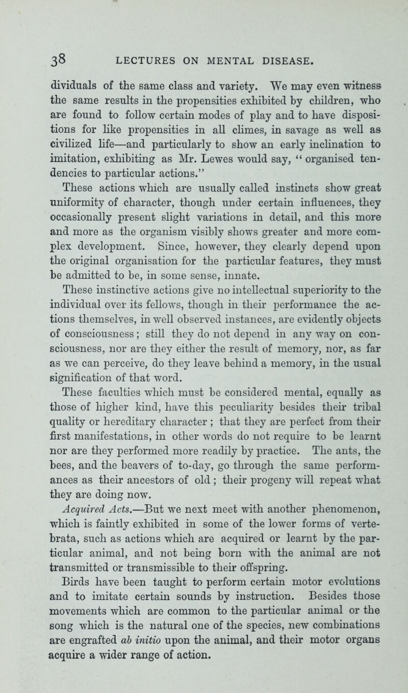 dividuals of the same class and variety. We may even witness the same results in the propensities exhibited by children, who are found to follow certain modes of play and to have disposi- tions for like propensities in all climes, in savage as well as civilized life—and particularly to show an early inclination to imitation, exhibiting as Mr. Lewes would say, “ organised ten- dencies to particular actions.” These actions which are usually called instincts show great uniformity of character, though under certain influences, they occasionally present slight variations in detail, and this more and more as the organism visibly shows greater and more com- plex development. Since, however, they clearly depend upon the original organisation for the particular features, they must be admitted to be, in some sense, innate. These instinctive actions give no intellectual superiority to the individual over its fellows, though in their performance the ac- tions themselves, in well observed instances, are evidently objects of consciousness; still they do not depend in any way on con- sciousness, nor are they either the result of memory, nor, as far as we can perceive, do they leave behind a memory, in the usual signification of that word. These faculties which must be considered mental, equally as those of higher kind, have this peculiarity besides their tribal quality or hereditary character ; that they are perfect from their first manifestations, in other words do not require to be learnt nor are they performed more readily by practice. The ants, the bees, and the beavers of to-day, go through the same perform- ances as their ancestors of old ; their progeny will repeat what they are doing now. Acquired Acts.—But we next meet with another phenomenon, which is faintly exhibited in some of the lower forms of verte- brata, such as actions which are acquired or learnt by the par- ticular animal, and not being born with the animal are not transmitted or transmissible to their offspring. Birds have been taught to perform certain motor evolutions and to imitate certain sounds by instruction. Besides those movements which are common to the particular animal or the song which is the natural one of the species, new combinations are engrafted ab initio upon the animal, and their motor organs acquire a wider range of action.