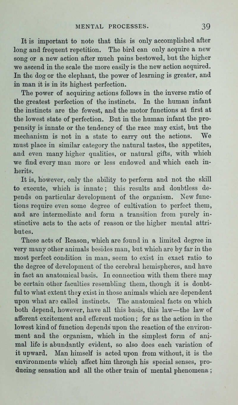 It is important to note that this is only accomplished after long and frequent repetition. The bird can only acquire a new song or a new action after much pains bestowed, but the higher we ascend in the scale the more easily is the new action acquired. In the dog or the elephant, the power of learning is greater, and in man it is in its highest perfection. The power of acquiring actions follows in the inverse ratio of the greatest perfection of the instincts. In the human infant the instincts are the fewest, and the motor functions at first at the lowest state of perfection. But in the human infant the pro- pensity is innate or the tendency of the race may exist, but the mechanism is not in a state to carry out the actions. We must place in similar category the natural tastes, the appetites, and even many higher qualities, or natural gifts, with which we find every man more or less endowed and which each in- herits. It is, however, only the ability to perform and not the skill to execute, which is innate; this results and doubtless de- pends on particular development of the organism. New func- tions require even some degree of cultivation to perfect them, and are intermediate and form a transition from purely in- stinctive acts to the acts of reason or the higher mental attri- butes. These acts of Reason, which are found in a limited degree in very many other animals besides man, but which are by far in the most perfect condition in man, seem to exist in exact ratio to the degree of development of the cerebral hemispheres, and have in fact an anatomical basis. In connection with them there may be certain other faculties resembling them, though it is doubt- ful to what extent they exist in those animals which are dependent upon what are called instincts. The anatomical facts on which both depend, however, have all this basis, this law—the law of afferent excitement and efferent motion; for as the action in the lowest kind of function depends upon the reaction of the environ- ment and the organism, which in the simplest form of ani- mal life is abundantly evident, so also does each variation of it upward. Man himself is acted upon from without, it is the environments which affect him through his special senses, pro- ducing sensation and all the other train of mental phenomena ;