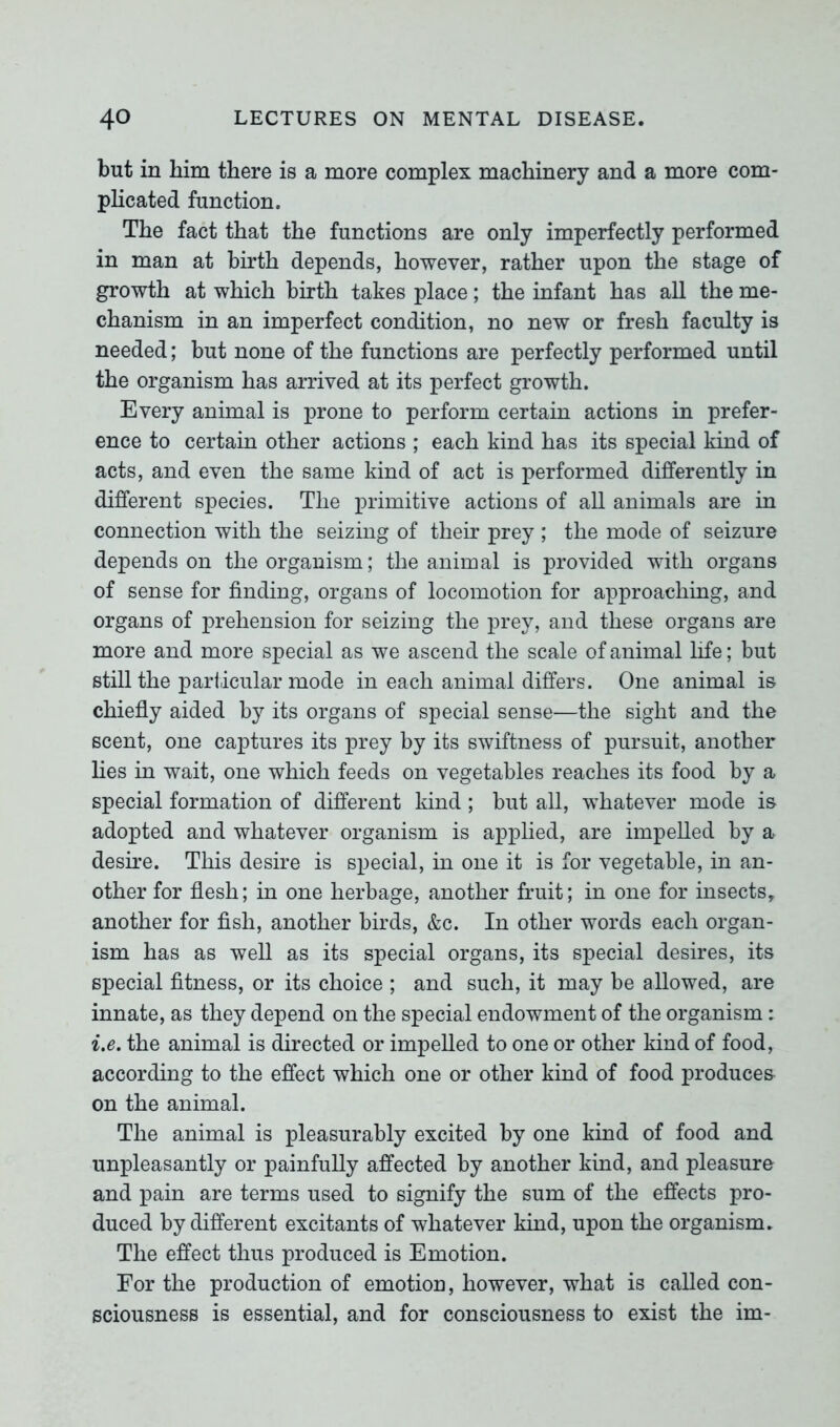 but in him there is a more complex machinery and a more com- plicated function. The fact that the functions are only imperfectly performed in man at birth depends, however, rather upon the stage of growth at which birth takes place; the infant has all the me- chanism in an imperfect condition, no new or fresh faculty is needed; but none of the functions are perfectly performed until the organism has arrived at its perfect growth. Every animal is prone to perform certain actions in prefer- ence to certain other actions ; each kind has its special kind of acts, and even the same kind of act is performed differently in different species. The primitive actions of all animals are in connection with the seizing of their prey ; the mode of seizure depends on the organism; the animal is provided with organs of sense for finding, organs of locomotion for approaching, and organs of prehension for seizing the prey, and these organs are more and more special as we ascend the scale of animal life; but still the particular mode in each animal differs. One animal is chiefly aided by its organs of special sense—the sight and the scent, one captures its prey by its swiftness of pursuit, another lies in wait, one which feeds on vegetables reaches its food by a special formation of different kind; but all, whatever mode is adopted and whatever organism is applied, are impelled by a desire. This desire is special, in one it is for vegetable, in an- other for flesh; in one herbage, another fruit; in one for insects, another for fish, another birds, &c. In other words each organ- ism has as well as its special organs, its special desires, its special fitness, or its choice ; and such, it may be allowed, are innate, as they depend on the special endowment of the organism: i.e. the animal is directed or impelled to one or other kind of food, according to the effect which one or other kind of food produces on the animal. The animal is pleasurably excited by one kind of food and unpleasantly or painfully affected by another kind, and pleasure and pain are terms used to signify the sum of the effects pro- duced by different excitants of whatever kind, upon the organism. The effect thus produced is Emotion. For the production of emotion, however, what is called con- sciousness is essential, and for consciousness to exist the im-