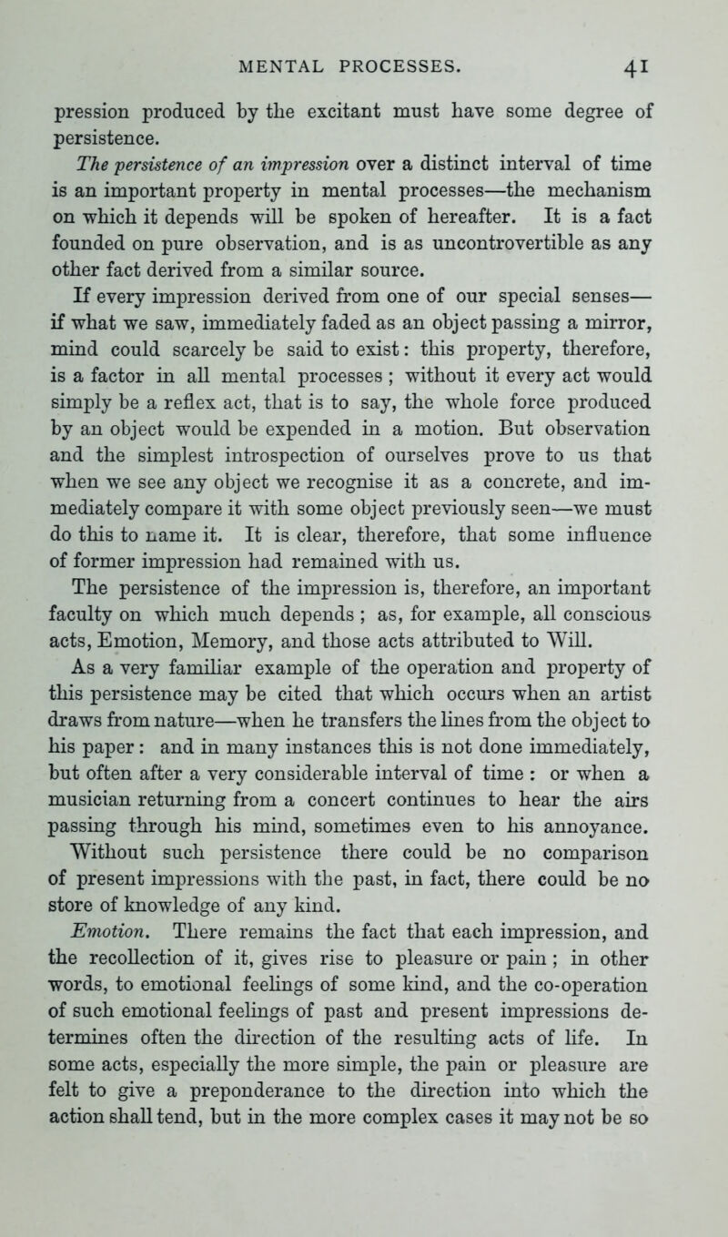 pression produced by the excitant must have some degree of persistence. The persistence of an impression over a distinct interval of time is an important property in mental processes—the mechanism on which it depends will be 6poken of hereafter. It is a fact founded on pure observation, and is as uncontrovertible as any other fact derived from a similar source. If every impression derived from one of our special senses— if what we saw, immediately faded as an object passing a mirror, mind could scarcely be said to exist: this property, therefore, is a factor in all mental processes ; without it every act would simply be a reflex act, that is to say, the whole force produced by an object would be expended in a motion. But observation and the simplest introspection of ourselves prove to us that when we see any object we recognise it as a concrete, and im- mediately compare it with some object previously seen—we must do this to name it. It is clear, therefore, that some influence of former impression had remained with us. The persistence of the impression is, therefore, an important faculty on which much depends ; as, for example, all conscious acts, Emotion, Memory, and those acts attributed to Will. As a very familiar example of the operation and property of this persistence may be cited that which occurs when an artist draws from nature—when he transfers the lines from the object to his paper: and in many instances this is not done immediately, but often after a very considerable interval of time : or when a musician returning from a concert continues to hear the airs passing through his mind, sometimes even to his annoyance. Without such persistence there could be no comparison of present impressions with the past, in fact, there could be no store of knowledge of any kind. Emotion. There remains the fact that each impression, and the recollection of it, gives rise to pleasure or pain; in other words, to emotional feelings of some kind, and the co-operation of such emotional feelings of past and present impressions de- termines often the direction of the resulting acts of life. In some acts, especially the more simple, the pain or pleasure are felt to give a preponderance to the direction into which the action shall tend, but in the more complex cases it may not be so