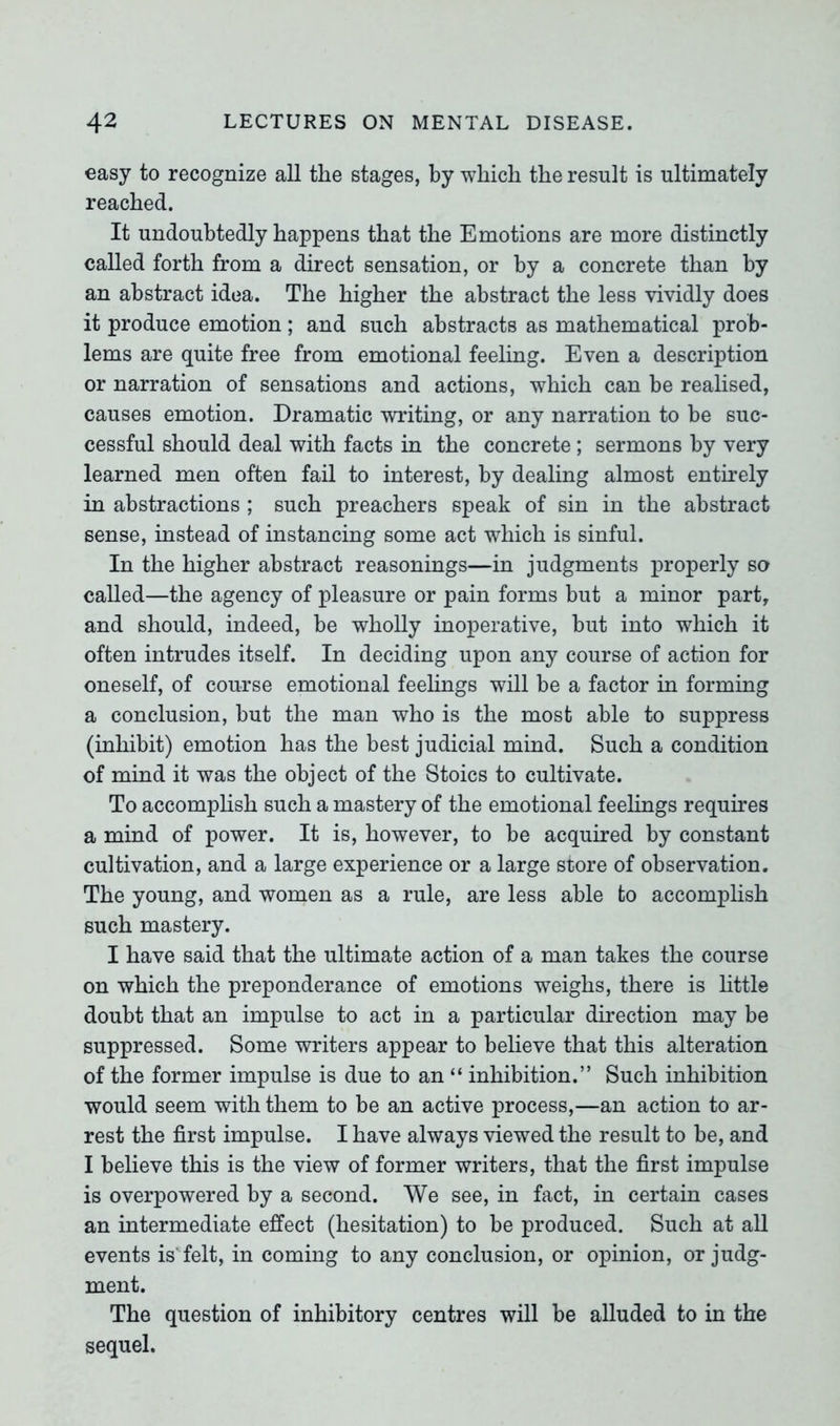 easy to recognize all the stages, by which the result is ultimately reached. It undoubtedly happens that the Emotions are more distinctly called forth from a direct sensation, or by a concrete than by an abstract idea. The higher the abstract the less vividly does it produce emotion ; and such abstracts as mathematical prob- lems are quite free from emotional feeling. Even a description or narration of sensations and actions, which can be realised, causes emotion. Dramatic writing, or any narration to be suc- cessful should deal with facts in the concrete; sermons by very learned men often fail to interest, by dealing almost entirely in abstractions ; such preachers speak of sin in the abstract sense, instead of instancing some act which is sinful. In the higher abstract reasonings—in judgments properly so called—the agency of pleasure or pain forms but a minor part, and should, indeed, be wholly inoperative, but into which it often intrudes itself. In deciding upon any course of action for oneself, of course emotional feelings will be a factor in forming a conclusion, but the man who is the most able to suppress (inhibit) emotion has the best judicial mind. Such a condition of mind it was the object of the Stoics to cultivate. To accomplish such a mastery of the emotional feelings requires a mind of power. It is, however, to be acquired by constant cultivation, and a large experience or a large store of observation. The young, and women as a rule, are less able to accomplish such mastery. I have said that the ultimate action of a man takes the course on which the preponderance of emotions weighs, there is little doubt that an impulse to act in a particular direction may be suppressed. Some writers appear to believe that this alteration of the former impulse is due to an “ inhibition.” Such inhibition would seem with them to be an active process,—an action to ar- rest the first impulse. I have always viewed the result to be, and I believe this is the view of former writers, that the first impulse is overpowered by a second. We see, in fact, in certain cases an intermediate effect (hesitation) to be produced. Such at all events is felt, in coming to any conclusion, or opinion, or judg- ment. The question of inhibitory centres will be alluded to in the sequel.