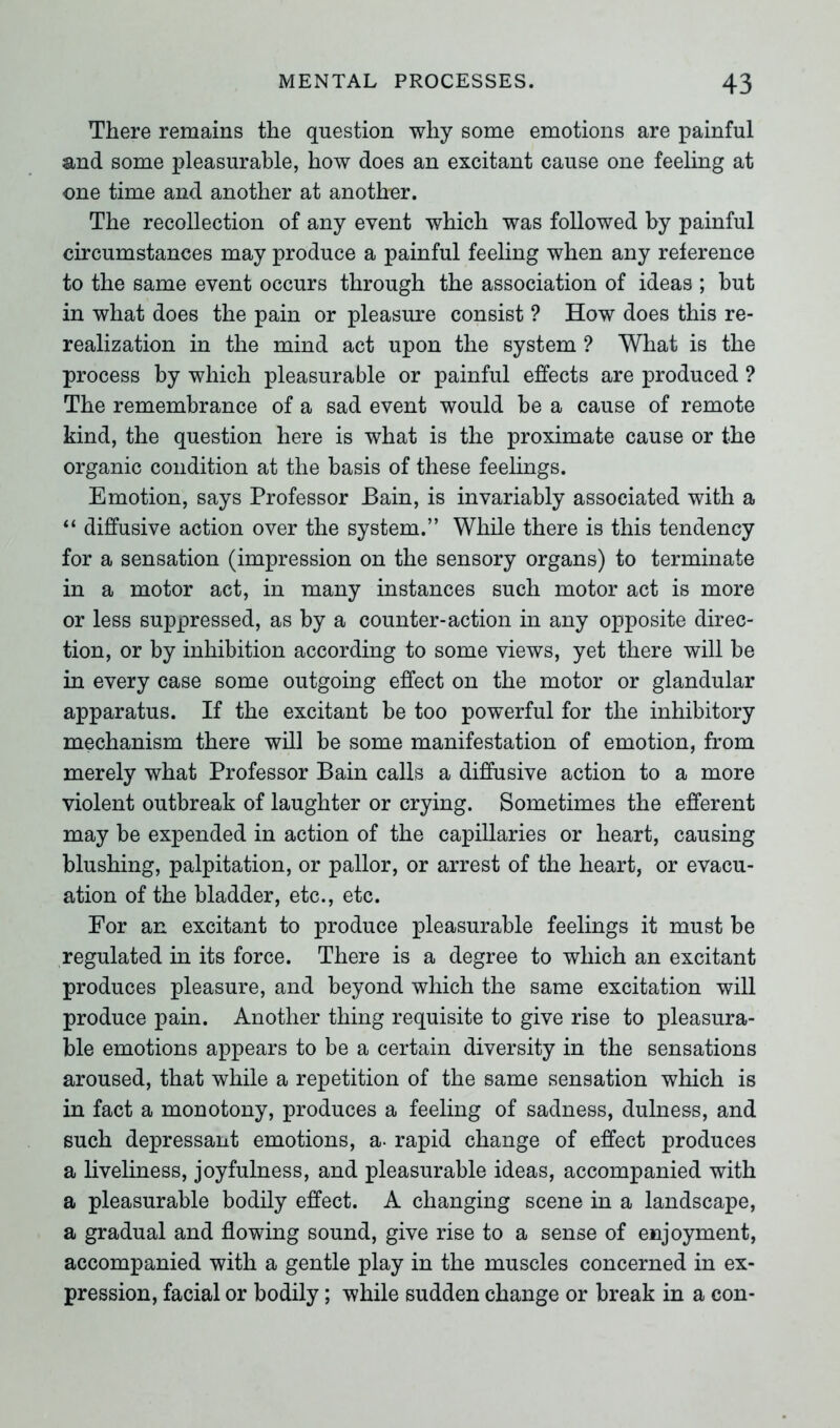 There remains the question why some emotions are painful and some pleasurable, how does an excitant cause one feeling at one time and another at another. The recollection of any event which was followed by painful circumstances may produce a painful feeling when any reference to the same event occurs through the association of ideas ; but in what does the pain or pleasure consist ? How does this re- realization in the mind act upon the system ? What is the process by which pleasurable or painful effects are produced ? The remembrance of a sad event would be a cause of remote kind, the question here is what is the proximate cause or the organic condition at the basis of these feelings. Emotion, says Professor Bain, is invariably associated with a “ diffusive action over the system.” While there is this tendency for a sensation (impression on the sensory organs) to terminate in a motor act, in many instances such motor act is more or less suppressed, as by a counter-action in any opposite direc- tion, or by inhibition according to some views, yet there will be in every case some outgoing effect on the motor or glandular apparatus. If the excitant be too powerful for the inhibitory mechanism there will be some manifestation of emotion, from merely what Professor Bain calls a diffusive action to a more violent outbreak of laughter or crying. Sometimes the efferent may be expended in action of the capillaries or heart, causing blushing, palpitation, or pallor, or arrest of the heart, or evacu- ation of the bladder, etc., etc. For an excitant to produce pleasurable feelings it must be regulated in its force. There is a degree to which an excitant produces pleasure, and beyond which the same excitation will produce pain. Another thing requisite to give rise to pleasura- ble emotions appears to be a certain diversity in the sensations aroused, that while a repetition of the same sensation which is in fact a monotony, produces a feeling of sadness, dulness, and such depressant emotions, a- rapid change of effect produces a liveliness, joyfulness, and pleasurable ideas, accompanied with a pleasurable bodily effect. A changing scene in a landscape, a gradual and flowing sound, give rise to a sense of enjoyment, accompanied with a gentle play in the muscles concerned in ex- pression, facial or bodily; while sudden change or break in a con-