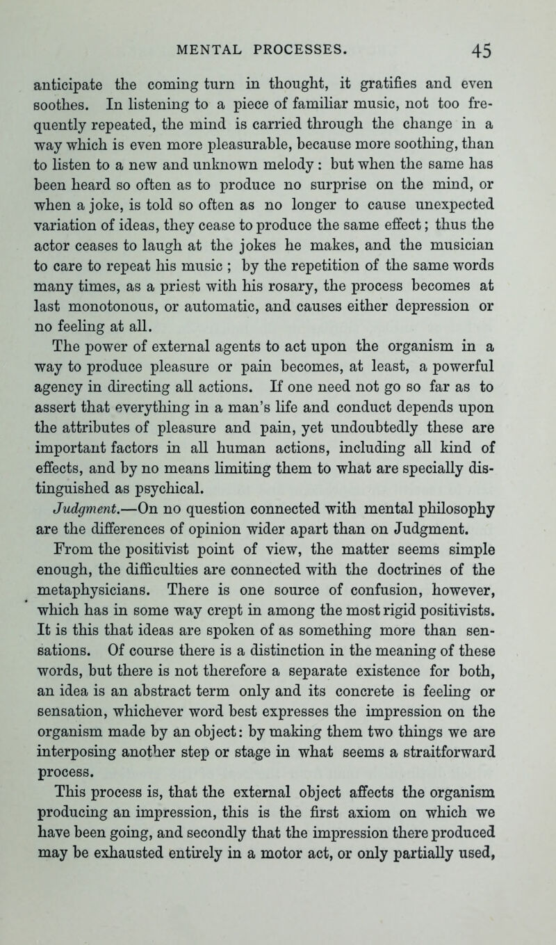 anticipate the coming turn in thought, it gratifies and even soothes. In listening to a piece of familiar music, not too fre- quently repeated, the mind is carried through the change in a way which is even more pleasurable, because more soothing, than to listen to a new and unknown melody : but when the same has been heard so often as to produce no surprise on the mind, or when a joke, is told so often as no longer to cause unexpected variation of ideas, they cease to produce the same effect; thus the actor ceases to laugh at the jokes he makes, and the musician to care to repeat his music ; by the repetition of the same words many times, as a priest with his rosary, the process becomes at last monotonous, or automatic, and causes either depression or no feeling at all. The power of external agents to act upon the organism in a way to produce pleasure or pain becomes, at least, a powerful agency in directing all actions. If one need not go so far as to assert that everything in a man’s life and conduct depends upon the attributes of pleasure and pain, yet undoubtedly these are important factors in all human actions, including all kind of effects, and by no means limiting them to what are specially dis- tinguished as psychical. Judgment.—On no question connected with mental philosophy are the differences of opinion wider apart than on Judgment. From the positivist point of view, the matter seems simple enough, the difficulties are connected with the doctrines of the metaphysicians. There is one source of confusion, however, which has in some way crept in among the most rigid positivists. It is this that ideas are spoken of as something more than sen- sations. Of course there is a distinction in the meaning of these words, but there is not therefore a separate existence for both, an idea is an abstract term only and its concrete is feeling or sensation, whichever word best expresses the impression on the organism made by an object: by making them two things we are interposing another step or stage in what seems a straitforward process. This process is, that the external object affects the organism producing an impression, this is the first axiom on which we have been going, and secondly that the impression there produced may be exhausted entirely in a motor act, or only partially used,