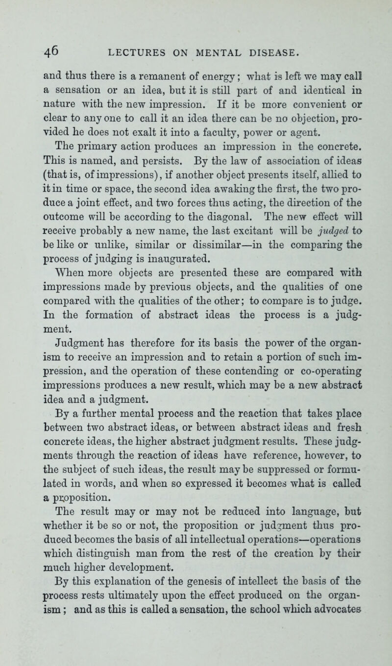 and thus there is a remanent of energy; what is left we may call a sensation or an idea, but it is still part of and identical in nature with the new impression. If it be more convenient or clear to any one to call it an idea there can be no objection, pro- vided he does not exalt it into a faculty, power or agent. The primary action produces an impression in the concrete. This is named, and persists. By the law of association of ideas (that is, of impressions), if another object presents itself, allied to it in time or space, the second idea awaking the first, the two pro- duce a joint effect, and two forces thus acting, the direction of the outcome will be according to the diagonal. The new effect will receive probably a new name, the last excitant will be judged to be like or unlike, similar or dissimilar—in the comparing the process of judging is inaugurated. When more objects are presented these are compared with impressions made by previous objects, and the qualities of one compared with the qualities of the other; to compare is to judge. In the formation of abstract ideas the process is a judg- ment. Judgment has therefore for its basis the power of the organ- ism to receive an impression and to retain a portion of such im- pression, and the operation of these contending or co-operating impressions produces a new result, which may be a new abstract idea and a judgment. By a further mental process and the reaction that takes place between two abstract ideas, or between abstract ideas and fresh concrete ideas, the higher abstract judgment results. These judg- ments through the reaction of ideas have reference, however, to the subject of such ideas, the result maybe suppressed or formu- lated in words, and when so expressed it becomes what is called a proposition. The result may or may not be reduced into language, but whether it be so or not, the proposition or judgment thus pro- duced becomes the basis of all intellectual operations—operations which distinguish man from the rest of the creation by their much higher development. By this explanation of the genesis of intellect the basis of the process rests ultimately upon the effect produced on the organ- ism ; and as this is called a sensation, the school which advocates