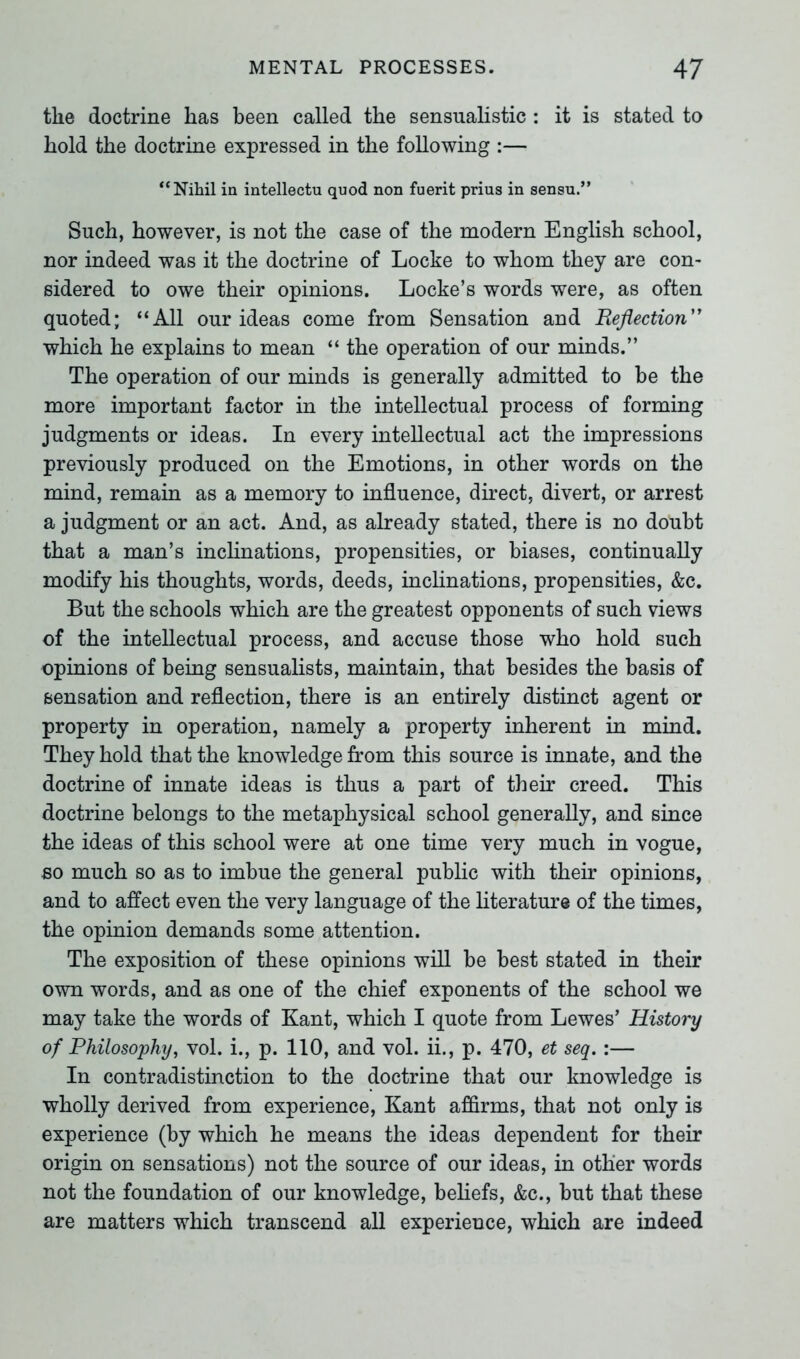 the doctrine has been called the sensualistic : it is stated to hold the doctrine expressed in the following :— ‘‘Nihil in intellectu quod non fuerit prius in sensu.” Such, however, is not the case of the modern English school, nor indeed was it the doctrine of Locke to whom they are con- sidered to owe their opinions. Locke’s words were, as often quoted; “All our ideas come from Sensation and Reflection” which he explains to mean “ the operation of our minds.” The operation of our minds is generally admitted to be the more important factor in the intellectual process of forming judgments or ideas. In every intellectual act the impressions previously produced on the Emotions, in other words on the mind, remain as a memory to influence, direct, divert, or arrest a judgment or an act. And, as already stated, there is no doubt that a man’s inclinations, propensities, or biases, continually modify his thoughts, words, deeds, inclinations, propensities, &c. But the schools which are the greatest opponents of such views of the intellectual process, and accuse those who hold such opinions of being sensualists, maintain, that besides the basis of sensation and reflection, there is an entirely distinct agent or property in operation, namely a property inherent in mind. They hold that the knowledge from this source is innate, and the doctrine of innate ideas is thus a part of their creed. This doctrine belongs to the metaphysical school generally, and since the ideas of this school were at one time very much in vogue, so much so as to imbue the general public with their opinions, and to affect even the very language of the literature of the times, the opinion demands some attention. The exposition of these opinions will be best stated in their own words, and as one of the chief exponents of the school we may take the words of Kant, which I quote from Lewes’ History of Philosophy, vol. i., p. 110, and vol. ii., p. 470, et seq. :— In contradistinction to the doctrine that our knowledge is wholly derived from experience, Kant affirms, that not only is experience (by which he means the ideas dependent for their origin on sensations) not the source of our ideas, in other words not the foundation of our knowledge, beliefs, &c., but that these are matters which transcend all experience, which are indeed