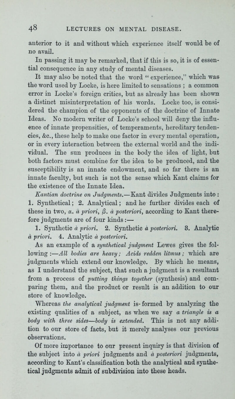 anterior to it and without which experience itself would be of no avail. In passing it may he remarked, that if this is so, it is of essen- tial consequence in any study of mental diseases. It may also be noted that the word “ experience,” which was the word used by Locke, is here limited to sensations ; a common error in Locke’s foreign critics, but as already has been shown a distinct misinterpretation of his words. Locke too, is consi- dered the champion of the opponents of the doctrine of Innate Ideas. No modern writer of Locke’s school will deny the influ- ence of innate propensities, of temperaments, hereditary tenden- cies, &c., these help to make one factor in every mental operation, or in every interaction between the external world and the indi- vidual. The sun produces in the body the idea of light, but both factors must combine for the idea to be produced, and the susceptibility is an innate endowment, and so far there is an innate faculty, but such is not the sense which Kant claims for the existence of the Innate Idea. Kantian doctrine on Judgments.—Kant divides Judgments into : 1. Synthetical; 2. Analytical; and he further divides each of these in two, a. a priori, (3. a posteriori, according to Kant there- fore judgments are of four kinds :— 1. Synthetic d priori. 2. Synthetic a posteriori. 3. Analytic a priori. 4. Analytic a posteriori. As an example of a synthetical judgment Lewes gives the fol- lowing :—All bodies are heavy; Acids redden litmus ; which are judgments which extend our knowledge. By which he means, as I understand the subject, that such a judgment is a resultant from a process of putting things together (synthesis) and com- paring them, and the product or result is an addition to our store of knowledge. Whereas the analytical judgment is- formed by analyzing the existing qualities of a subject, as when we say a triangle is a body with three sides—body is extended. This is not any addi- tion to our store of facts, but it merely analyses our previous observations. Of more importance to our present inquiry is that division of the subject into a priori judgments and a postenoii judgments, according to Kant’s classification both the analytical and synthe- tical judgments admit of subdivision into these heads.