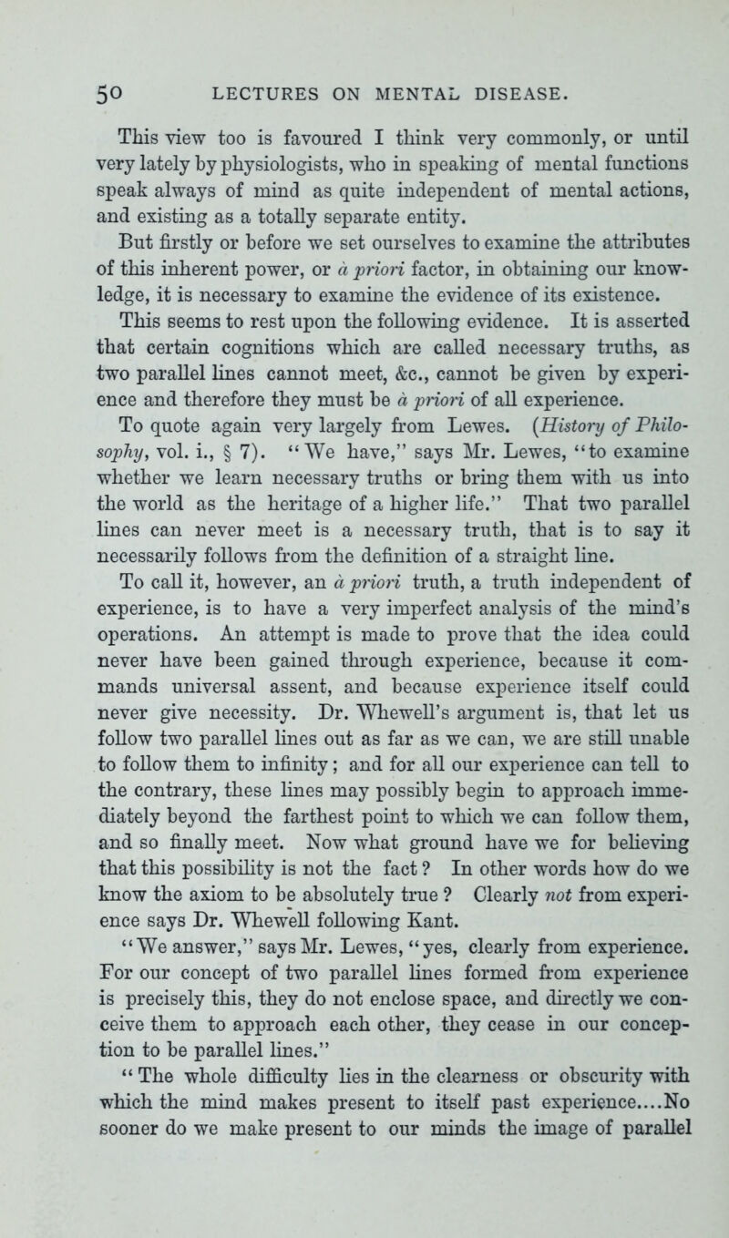 This view too is favoured I think very commonly, or until very lately by physiologists, who in speaking of mental functions speak always of mind as quite independent of mental actions, and existing as a totally separate entity. But firstly or before we set ourselves to examine the attributes of this inherent power, or d prion factor, in obtaining our know- ledge, it is necessary to examine the evidence of its existence. This seems to rest upon the following evidence. It is asserted that certain cognitions which are called necessary truths, as two parallel lines cannot meet, &c., cannot be given by experi- ence and therefore they must be d priori of all experience. To quote again very largely from Lewes. (History of Philo- sophy, vol. i., § 7). “We have,” says Mr. Lewes, “to examine whether we learn necessary truths or bring them with us into the world as the heritage of a higher life.” That two parallel lines can never meet is a necessary truth, that is to say it necessarily follows from the definition of a straight line. To call it, however, an a priori truth, a truth independent of experience, is to have a very imperfect analysis of the mind’s operations. An attempt is made to prove that the idea could never have been gained through experience, because it com- mands universal assent, and because experience itself could never give necessity. Dr. Whewell’s argument is, that let us follow two parallel fines out as far as we can, we are still unable to follow them to infinity; and for all our experience can tell to the contrary, these fines may possibly begin to approach imme- diately beyond the farthest point to which we can follow them, and so finally meet. Now what ground have we for believing that this possibility is not the fact ? In other words how do we know the axiom to be absolutely true ? Clearly not from experi- ence says Dr. Whewell following Kant. “We answer,” says Mr. Lewes, “yes, clearly from experience. For our concept of two parallel fines formed from experience is precisely this, they do not enclose space, and directly we con- ceive them to approach each other, they cease in our concep- tion to be parallel fines.” “ The whole difficulty lies in the clearness or obscurity with which the mind makes present to itself past experience....No sooner do we make present to our minds the image of parallel
