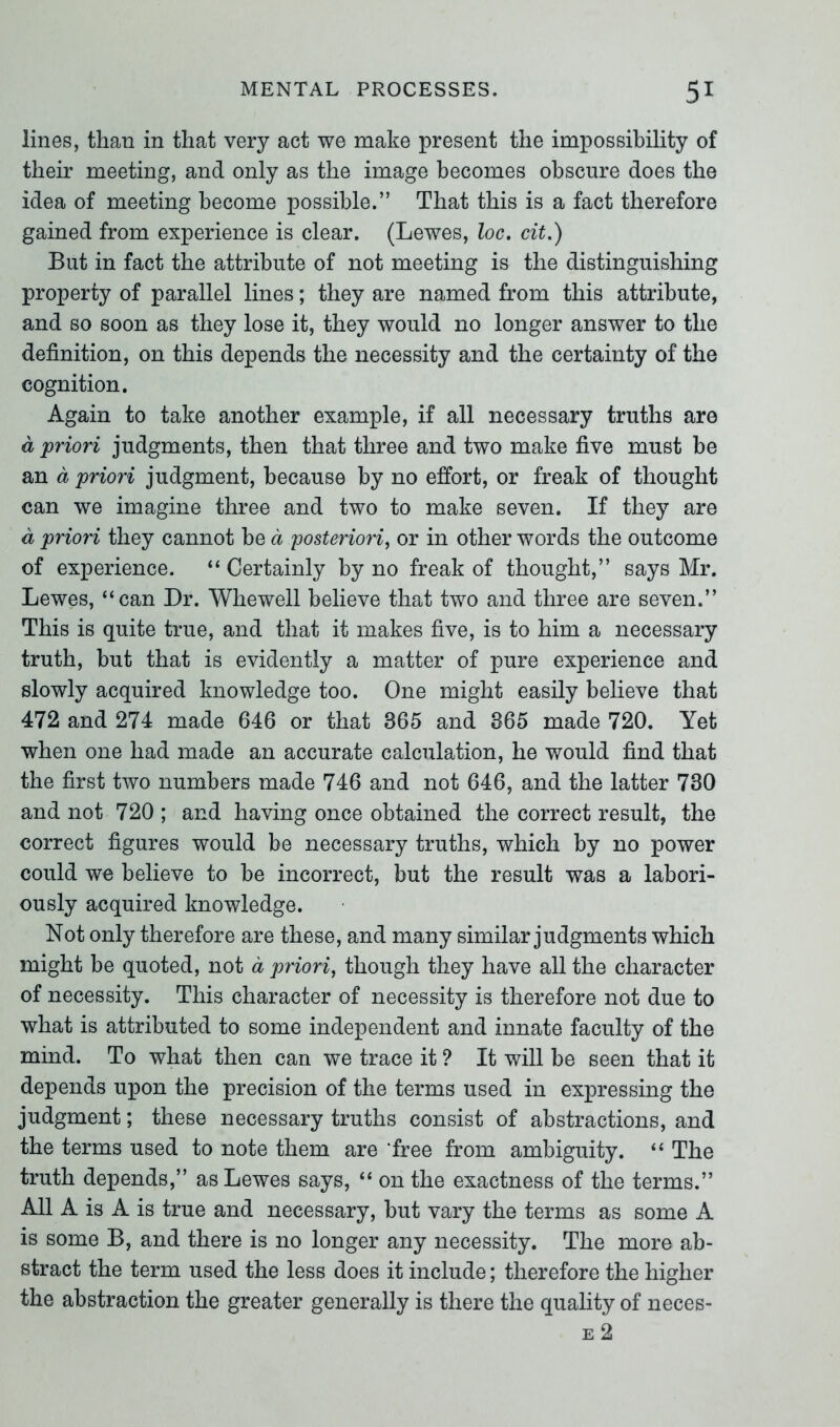 lines, than in that very act we make present the impossibility of their meeting, and only as the image becomes obscure does the idea of meeting become possible.” That this is a fact therefore gained from experience is clear. (Lewes, loc. cit.) But in fact the attribute of not meeting is the distinguishing property of parallel lines; they are named from this attribute, and so soon as they lose it, they would no longer answer to the definition, on this depends the necessity and the certainty of the cognition. Again to take another example, if all necessary truths are a priori judgments, then that three and two make five must be an a priori judgment, because by no effort, or freak of thought can we imagine three and two to make seven. If they are a priori they cannot be d posteriori, or in other words the outcome of experience. “ Certainly by no freak of thought,” says Mr. Lewes, “can Dr. Whewell believe that two and three are seven.” This is quite true, and that it makes five, is to him a necessary truth, but that is evidently a matter of pure experience and slowly acquired knowledge too. One might easily believe that 472 and 274 made 646 or that 365 and 365 made 720. Yet when one had made an accurate calculation, he would find that the first two numbers made 746 and not 646, and the latter 730 and not 720 ; and having once obtained the correct result, the correct figures would be necessary truths, which by no power could we believe to be incorrect, but the result was a labori- ously acquired knowledge. Not only therefore are these, and many similar judgments which might be quoted, not a priori, though they have all the character of necessity. This character of necessity is therefore not due to what is attributed to some independent and innate faculty of the mind. To what then can we trace it ? It will be seen that it depends upon the precision of the terms used in expressing the judgment; these necessary truths consist of abstractions, and the terms used to note them are ‘free from ambiguity. “ The truth depends,” as Lewes says, “ on the exactness of the terms.” All A is A is true and necessary, but vary the terms as some A is some B, and there is no longer any necessity. The more ab- stract the term used the less does it include; therefore the higher the abstraction the greater generally is there the quality of neces- e 2