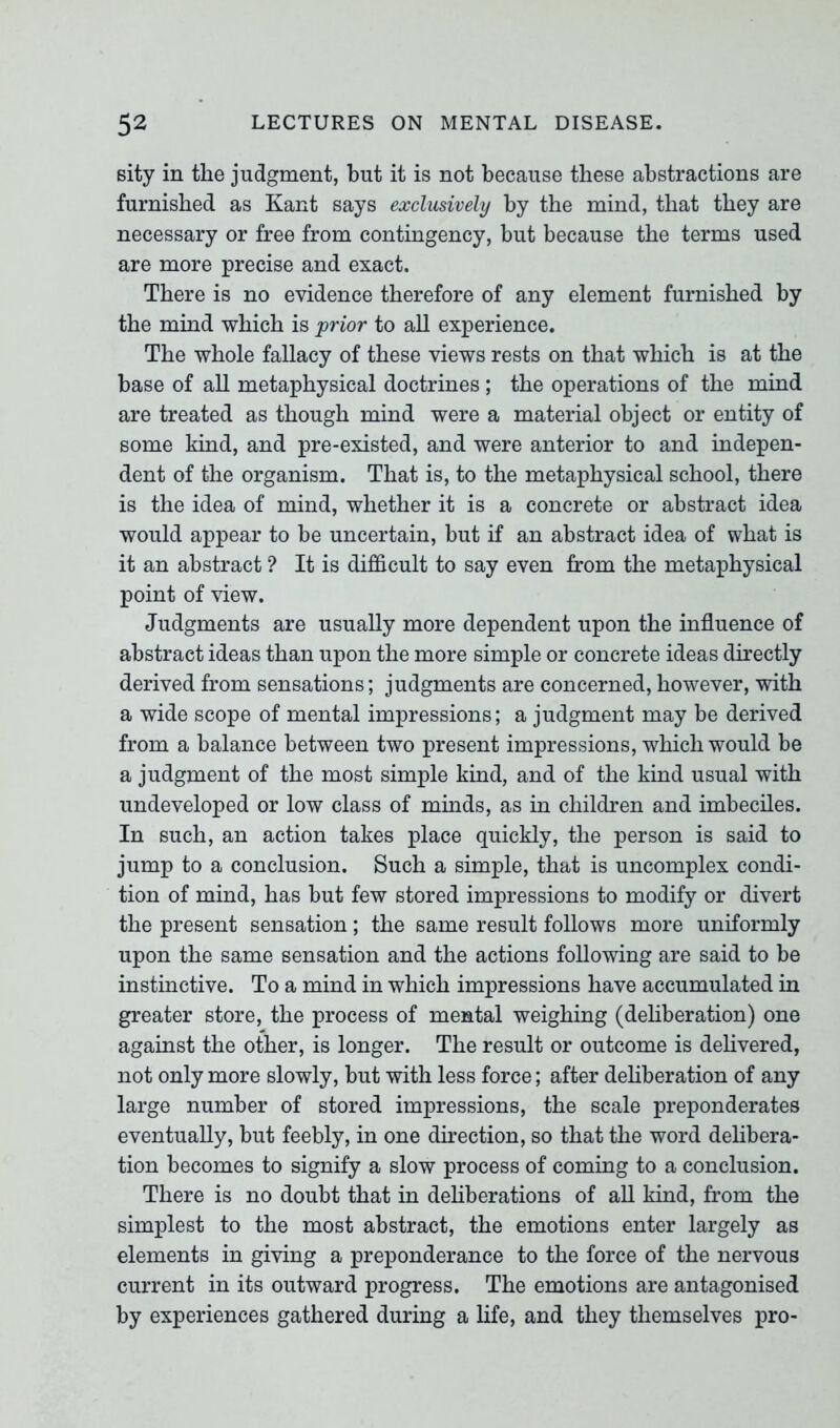 sity in the judgment, hut it is not because these abstractions are furnished as Kant says exclusively by the mind, that they are necessary or free from contingency, but because the terms used are more precise and exact. There is no evidence therefore of any element furnished by the mind which is prior to all experience. The whole fallacy of these views rests on that which is at the base of all metaphysical doctrines; the operations of the mind are treated as though mind were a material object or entity of some kind, and pre-existed, and were anterior to and indepen- dent of the organism. That is, to the metaphysical school, there is the idea of mind, whether it is a concrete or abstract idea would appear to be uncertain, but if an abstract idea of what is it an abstract ? It is difficult to say even from the metaphysical point of view. Judgments are usually more dependent upon the influence of abstract ideas than upon the more simple or concrete ideas directly derived from sensations; judgments are concerned, however, with a wide scope of mental impressions; a judgment may be derived from a balance between two present impressions, which would be a judgment of the most simple kind, and of the kind usual with undeveloped or low class of minds, as in children and imbeciles. In such, an action takes place quickly, the person is said to jump to a conclusion. Such a simple, that is uncomplex condi- tion of mind, has but few stored impressions to modify or divert the present sensation; the same result follows more uniformly upon the same sensation and the actions following are said to be instinctive. To a mind in which impressions have accumulated in greater store, the process of mental weighing (deliberation) one against the other, is longer. The result or outcome is delivered, not only more slowly, but with less force; after deliberation of any large number of stored impressions, the scale preponderates eventually, but feebly, in one direction, so that the word delibera- tion becomes to signify a slow process of coming to a conclusion. There is no doubt that in deliberations of all kind, from the simplest to the most abstract, the emotions enter largely as elements in giving a preponderance to the force of the nervous current in its outward progress. The emotions are antagonised by experiences gathered during a life, and they themselves pro-