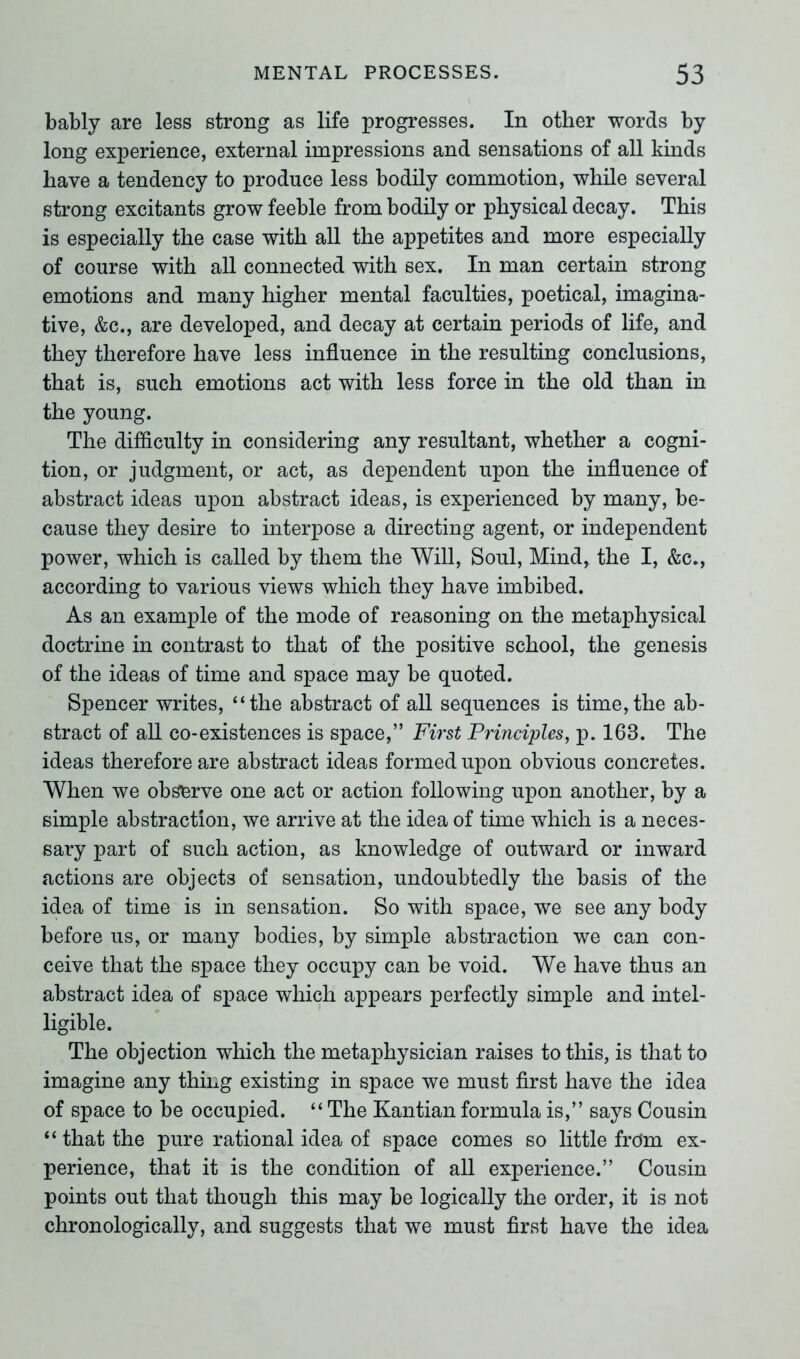 bably are less strong as life progresses. In other words by long experience, external impressions and sensations of all kinds have a tendency to produce less bodily commotion, while several strong excitants grow feeble from bodily or physical decay. This is especially the case with all the appetites and more especially of course with all connected with sex. In man certain strong emotions and many higher mental faculties, poetical, imagina- tive, &c., are developed, and decay at certain periods of life, and they therefore have less influence in the resulting conclusions, that is, such emotions act with less force in the old than in the young. The difficulty in considering any resultant, whether a cogni- tion, or judgment, or act, as dependent upon the influence of abstract ideas upon abstract ideas, is experienced by many, be- cause they desire to interpose a directing agent, or independent power, which is called by them the Will, Soul, Mind, the I, &c., according to various views which they have imbibed. As an example of the mode of reasoning on the metaphysical doctrine in contrast to that of the positive school, the genesis of the ideas of time and space may be quoted. Spencer writes, “the abstract of all sequences is time,the ab- stract of all co-existences is space,” First Principles, p. 163. The ideas therefore are abstract ideas formed upon obvious concretes. When we observe one act or action following upon another, by a simple abstraction, we arrive at the idea of tune which is a neces- sary part of such action, as knowledge of outward or inward actions are objects of sensation, undoubtedly the basis of the idea of time is in sensation. So with space, we see any body before us, or many bodies, by simple abstraction we can con- ceive that the space they occupy can be void. We have thus an abstract idea of space which appears perfectly simple and intel- ligible. The objection which the metaphysician raises to this, is that to imagine any thing existing in space we must first have the idea of space to be occupied. “ The Kantian formula is,” says Cousin “ that the pure rational idea of space comes so little from ex- perience, that it is the condition of all experience.” Cousin points out that though this may be logically the order, it is not chronologically, and suggests that we must first have the idea