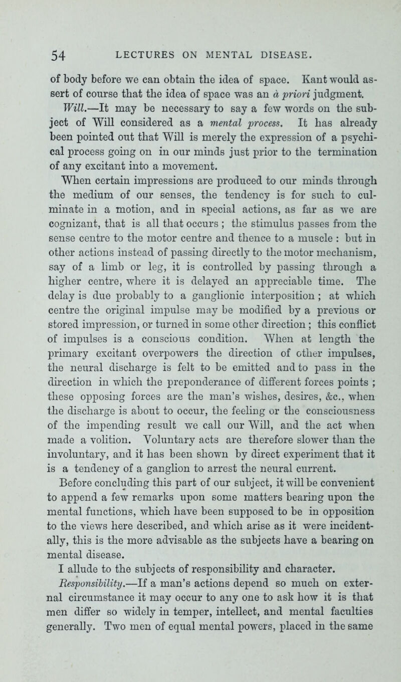of body before we can obtain the idea of space. Kant would as- sert of course that the idea of space was an a priori judgment. Will.—It may be necessary to say a few words on the sub- ject of Will considered as a mental process. It has already been pointed out that Will is merely the expression of a psychi- cal process going on in our minds just prior to the termination of any excitant into a movement. When certain impressions are produced to our minds through the medium of our senses, the tendency is for such to cul- minate in a motion, and in special actions, as far as we are cognizant, that is all that occurs ; the stimulus passes from the sense centre to the motor centre and thence to a muscle : but in other actions instead of passing directly to the motor mechanism, say of a limb or leg, it is controlled by passing through a higher centre, where it is delayed an appreciable time. The delay is due probably to a ganglionic interposition ; at which centre the original impulse may be modified by a previous or stored impression, or turned in some other direction ; this conflict of impulses is a conscious condition. When at length the primary excitant overpowers the direction of other impulses, the neural discharge is felt to be emitted and to pass in the direction in which the preponderance of different forces points ; these opposing forces are the man’s wishes, desires, &c., when the discharge is about to occur, the feeling or the consciousness of the impending result we call our Will, and the act when made a volition. Voluntary acts are therefore slower than the involuntary, and it has been shown by direct experiment that it is a tendency of a ganglion to arrest the neural current. Before concluding this part of our subject, it will be convenient to append a few remarks upon some matters bearing upon the mental functions, which have been supposed to be in opposition to the views here described, and which arise as it were incident- ally, this is the more advisable as the subjects have a bearing on mental disease. I allude to the subjects of responsibility and character. Responsibility.—If a man’s actions depend so much on exter- nal circumstance it may occur to any one to ask how it is that men differ so widely in temper, intellect, and mental faculties generally. Two men of equal mental powers, placed in the same