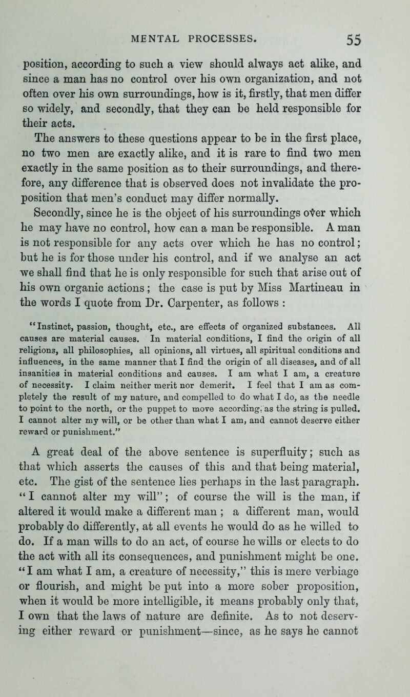 position, according to such a view should always act alike, and since a man has no control over his own organization, and not often over his own surroundings, how is it, firstly, that men differ so widely, and secondly, that they can be held responsible for their acts. The answers to these questions appear to be in the first place, no two men are exactly alike, and it is rare to find two men exactly in the same position as to their surroundings, and there- fore, any difference that is observed does not invalidate the pro- position that men’s conduct may differ normally. Secondly, since he is the object of his surroundings oter which he may have no control, how can a man be responsible. A man is not responsible for any acts over which he has no control; but he is for those under his control, and if we analyse an act we shall find that he is only responsible for such that arise out of his own organic actions ; the case is put by Miss Martineau in the words I quote from Dr. Carpenter, as follows : “ Instinct, passion, thought, etc., are effects of organized substances. All causes are material causes. In material conditions, I find the origin of all religions, all philosophies, all opinions, all virtues, all spiritual conditions and influences, in the same manner that I find the origin of all diseases, and of all insanities in material conditions and causes. I am what I am, a creature of necessity. I claim neither merit nor demerit. I feel that I am as com- pletely the result of my nature, and compelled to do what I do, as the needle to point to the north, or the puppet to move according: as the string is pulled. I cannot alter my will, or be other than what I am, and cannot deserve either reward or punishment.” A great deal of the above sentence is superfluity; such as that which asserts the causes of this and that being material, etc. The gist of the sentence lies perhaps in the last paragraph. “ I cannot alter my will”; of course the will is the man, if altered it would make a different man ; a different man, would probably do differently, at all events he would do as he willed to do. If a man wills to do an act, of course he wills or elects to do the act with all its consequences, and punishment might be one. “I am what I am, a creature of necessity,” this is mere verbiage or flourish, and might be put into a more sober proposition, when it would be more intelligible, it means probably only that, I own that the laws of nature are definite. As to not deserv- ing either reward or punishment—since, as he says he cannot