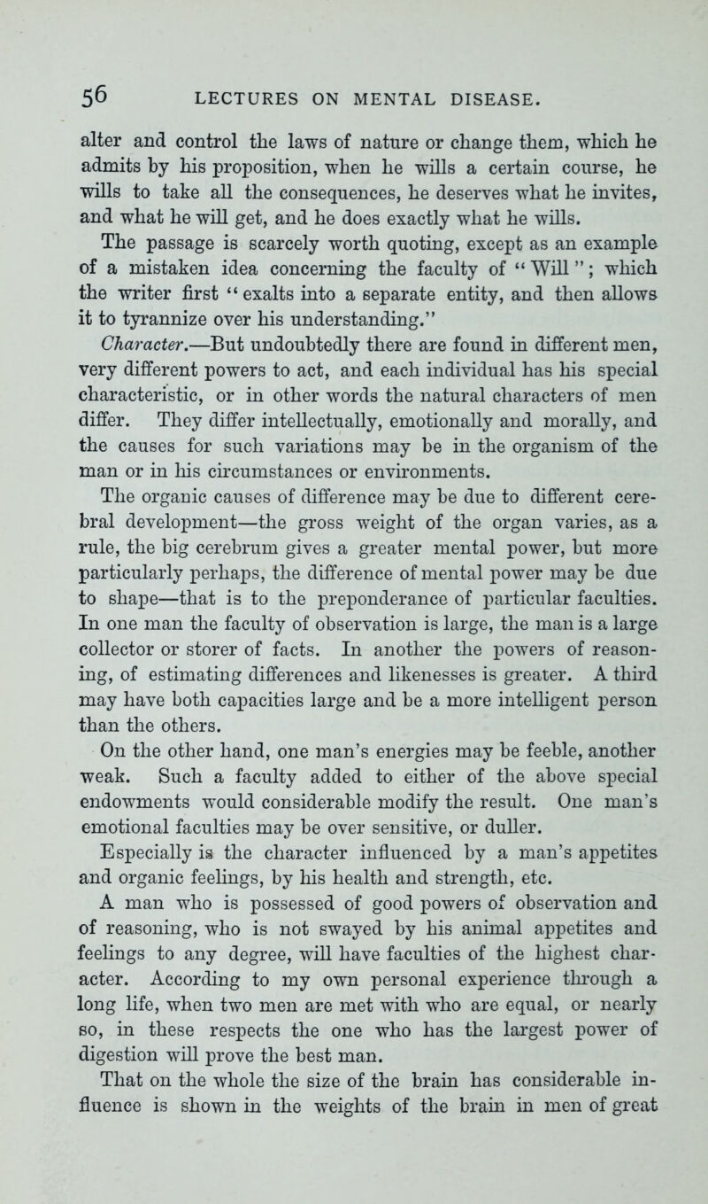 alter and control the laws of nature or change them, which he admits by his proposition, when he wills a certain course, he wills to take all the consequences, he deserves what he invites, and what he will get, and he does exactly what he wills. The passage is scarcely worth quoting, except as an example of a mistaken idea concerning the faculty of “ Will ”; which the writer first “exalts into a separate entity, and then allows it to tyrannize over his understanding.” Character.—But undoubtedly there are found in different men, very different powers to act, and each individual has his special characteristic, or in other words the natural characters of men differ. They differ intellectually, emotionally and morally, and the causes for such variations may be in the organism of the man or in his circumstances or environments. The organic causes of difference may he due to different cere- bral development—the gross weight of the organ varies, as a rule, the big cerebrum gives a greater mental power, but more particularly perhaps, the difference of mental power may be due to shape—that is to the preponderance of particular faculties. In one man the faculty of observation is large, the man is a large collector or storer of facts. In another the powers of reason- ing, of estimating differences and likenesses is greater. A third may have both capacities large and be a more intelligent person than the others. On the other hand, one man’s energies may be feeble, another weak. Such a faculty added to either of the above special endowments would considerable modify the result. One man’s emotional faculties may be over sensitive, or duller. Especially is the character influenced by a man’s appetites and organic feelings, by his health and strength, etc. A man who is possessed of good powers of observation and of reasoning, who is not swayed by his animal appetites and feelings to any degree, will have faculties of the highest char- acter. According to my own personal experience through a long life, when two men are met with who are equal, or nearly so, in these respects the one who has the largest power of digestion will prove the best man. That on the whole the size of the brain has considerable in- fluence is shown in the weights of the brain in men of great
