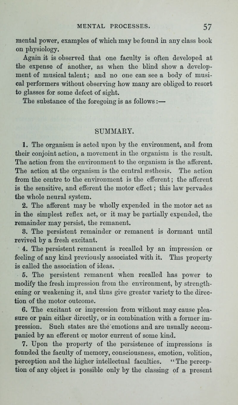 mental power, examples of which may be found in any class book on physiology. Again it is observed that one faculty is often developed at the expense of another, as when the blind show a develop- ment of musical talent; and no one can see a body of musi- cal performers without observing how many are obliged to resort to glasses for some defect of sight. The substance of the foregoing is as follows:— SUMMARY. 1. The organism is acted upon by the environment, and from their conjoint action, a movement in the organism is the result. The action from the environment to the organism is the afferent. The action at the organism is the central sesthesis. The action from the centre to the environment is the efferent; the afferent is the sensitive, and efferent the motor effect; this law pervades the whole neural system. 2. The afferent may be wholly expended in the motor act as in the simplest reflex act, or it may be partially expended, the remainder may persist, the remanent. 3. The persistent remainder or remanent is dormant until revived by a fresh excitant. 4. The persistent remanent is recalled by an impression or feeling of any kind previously associated with it. This property is called the association of ideas. 5. The persistent remanent when recalled has power to modify the fresh impression from the environment, by strength- ening or weakening it, and thus give greater variety to the direc- tion of the motor outcome. 6. The excitant or impression from without may cause plea- sure or pain either directly, or in combination with a former im- pression. Such states are the emotions and are usually accom- panied by an efferent ox motor current of some kind. 7. Upon the property of the persistence of impressions is founded the faculty of memory, consciousness, emotion, volition, perception and the higher intellectual faculties. “The percep- tion of any object is possible only by the classing of a present
