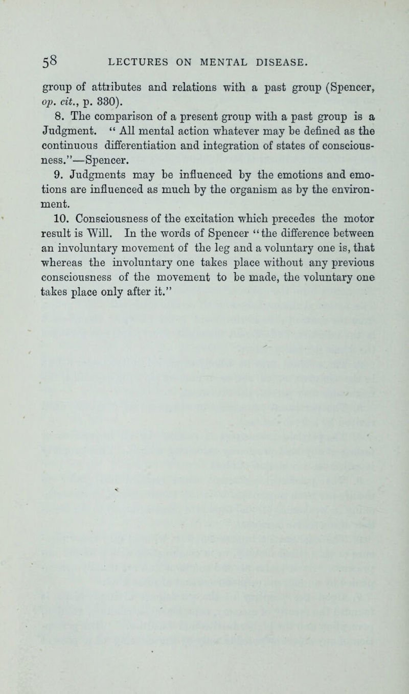 group of attiibutes and relations with a past group (Spencer, op. cit., p. 330). 8. The comparison of a present group with a past group is a Judgment. “ All mental action whatever may he defined as the continuous differentiation and integration of states of conscious- ness.”—Spencer. 9. Judgments may be influenced by the emotions and emo- tions are influenced as much by the organism as by the environ- ment. 10. Consciousness of the excitation which precedes the motor result is Will. In the words of Spencer “the difference between an involuntary movement of the leg and a voluntary one is, that whereas the involuntary one takes place without any previous consciousness of the movement to be made, the voluntary one takes place only after it.”