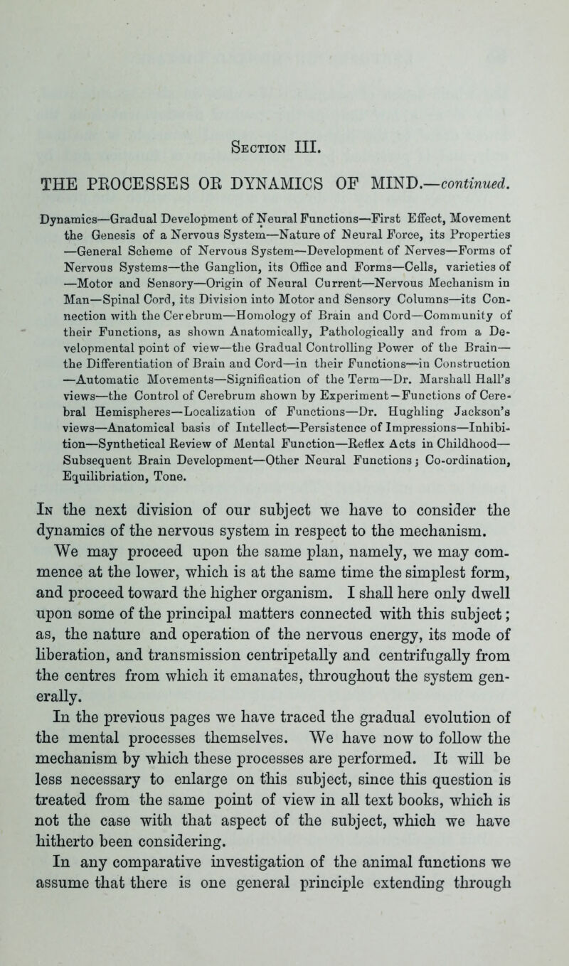 Section III. THE PROCESSES OR DYNAMICS OF MIND.—continued. Dynamics—Gradual Development of Neural Functions—First Effect, Movement the Genesis of a Nervous System—Nature of Neural Force, its Properties —General Scheme of Nervous System—Development of Nerves—Forms of Nervous Systems—the Ganglion, its Office and Forms—Cells, varieties of —Motor and Sensory—Origin of Neural Current—Nervous Mechanism in Man—Spinal Cord, its Division into Motor and Sensory Columns—its Con- nection with the Cerebrum—Homology of Brain and Cord—Community of their Functions, as shown Anatomically, Pathologically and from a De- velopmental point of view—the Gradual Controlling Power of the Brain— the Differentiation of Brain and Cord—in their Functions—in Construction —Automatic Movements—Signification of the Term—Dr. Marshall Hall’s views—the Control of Cerebrum shown by Experiment—Functions of Cere- bral Hemispheres—Localization of Functions—Dr. Hughling Jackson’s views—Anatomical basis of Intellect—Persistence of Impressions—Inhibi- tion—Synthetical Review of Mental Function—Reflex Acts in Childhood— Subsequent Brain Development—Other Neural Functions j Co-ordination, Equilibriation, Tone. In the next division of our subject we have to consider the dynamics of the nervous system in respect to the mechanism. We may proceed upon the same plan, namely, we may com- mence at the lower, which is at the same time the simplest form, and proceed toward the higher organism. I shall here only dwell upon some of the principal matters connected with this subject; as, the nature and operation of the nervous energy, its mode of liberation, and transmission centripetally and centrifugally from the centres from which it emanates, throughout the system gen- erally. In the previous pages we have traced the gradual evolution of the mental processes themselves. We have now to follow the mechanism by which these processes are performed. It will be less necessary to enlarge on this subject, since this question is treated from the same point of view in all text books, which is not the case with that aspect of the subject, which we have hitherto been considering. In any comparative investigation of the animal functions we assume that there is one general principle extending through