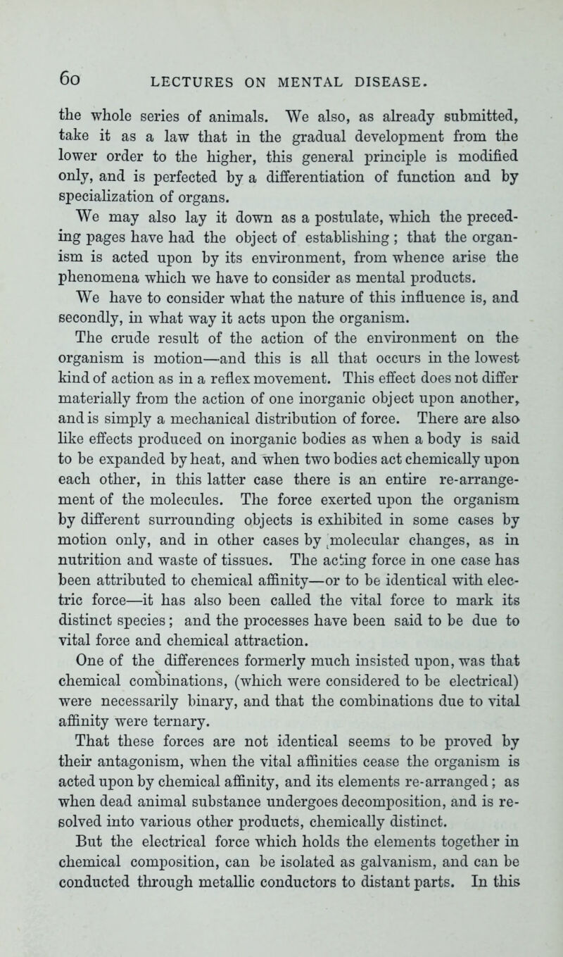 the whole series of animals. We also, as already submitted, take it as a law that in the gradual development from the lower order to the higher, this general principle is modified only, and is perfected by a differentiation of function and by specialization of organs. We may also lay it down as a postulate, which the preced- ing pages have had the object of establishing ; that the organ- ism is acted upon by its environment, from whence arise the phenomena which we have to consider as mental products. We have to consider what the nature of this influence is, and secondly, in what way it acts upon the organism. The crude result of the action of the environment on the organism is motion—and this is all that occurs in the lowest kind of action as in a reflex movement. This effect does not differ materially from the action of one inorganic object upon another, and is simply a mechanical distribution of force. There are also like effects produced on inorganic bodies as when a body is said to be expanded by heat, and when two bodies act chemically upon each other, in this latter case there is an entire re-arrange- ment of the molecules. The force exerted upon the organism by different surrounding objects is exhibited in some cases by motion only, and in other cases by ^molecular changes, as in nutrition and waste of tissues. The acting force in one case has been attributed to chemical affinity—or to be identical with elec- tric force—it has also been called the vital force to mark its distinct species; and the processes have been said to be due to vital force and chemical attraction. One of the differences formerly much insisted upon, was that chemical combinations, (which were considered to be electrical) were necessarily binary, and that the combinations due to vital affinity were ternary. That these forces are not identical seems to be proved by their antagonism, when the vital affinities cease the organism is acted upon by chemical affinity, and its elements re-arranged; as when dead animal substance undergoes decomposition, and is re- solved into various other products, chemically distinct. But the electrical force which holds the elements together in chemical composition, can be isolated as galvanism, and can be conducted through metallic conductors to distant parts. In this