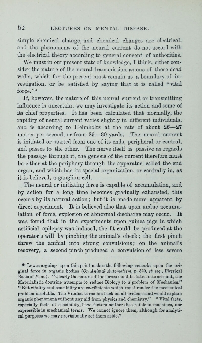 simple chemical change, and chemical changes are electrical, and the phenomena of the neural current do not accord with the electrical theory according to general consent of authorities. We must in our present state of knowledge, I think, either con- sider the nature of the neural transmission as one of those dead walls, which for the present must remain as a boundary of in- vestigation, or be satisfied by saying that it is called “vital force.”* If, however, the nature of this neural current or transmitting influence is uncertain, we may investigate its action and some of its chief properties. It has been calculated that normally, the rapidity of neural current varies slightly in different individuals, and is according to Helmholtz at the rate of about 26—27 metres per second, or from 29—30 yards. The neural current is initiated or started from one of its ends, peripheral or central, and passes to the other. The nerve itself is passive as regards the passage through it, the genesis of the current therefore must be either at the periphery through the apparatus called the end organ, and which has its special organization, or centrally in, as it is believed, a ganglion cell. The neural or initiating force is capable of accumulation, and by action for a long time becomes gradually exhausted, this occurs by its natural action ; but it is made more apparent by direct experiment. It is believed also that upon undue accumu- lation of force, explosion or abnormal discharge may occur. It was found that in the experiments upon guinea pigs in which artificial epilepsy was induced, the fit could be produced at the operator’s will by pinching the animal’s cheek; the first pinch threw the animal into strong convulsions; on the animal’s recovery, a second pinch produced a convulsion of less severe * Lewes arguing upon this point makes the following remarks upon the ori- ginal force in organic bodies (On Animal Automatism, p. 320, et seq., Physical Basis of Mind). “Clearly the nature of the forces must be taken into account, the Materialistic doctrine attempts to reduce Biology to a problem of Mechanics.” “But vitality and sensibility are co-efficients which must render the mechanical problem insoluble. The Vitalist turns his back on all evidence and would explain organic phenomena without any aid from physics and chemistry.” “Vital facts, especially facts of sensibility, have factors neither discernible in machines, nor expressible in mechanical terms. We cannot ignore them, although for analyti- cal purposes we may provisionally set them aside.”