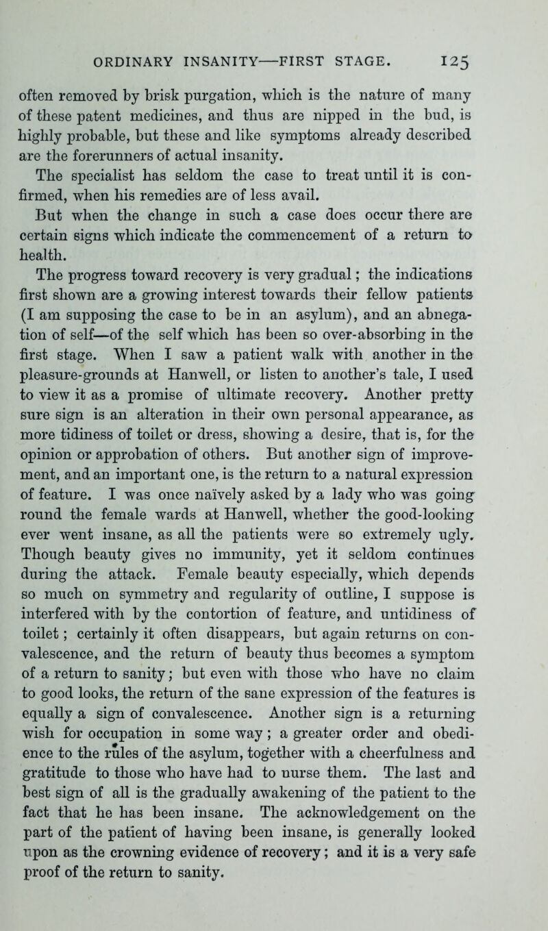 often removed by brisk purgation, which is the nature of many of these patent medicines, and thus are nipped in the bud, is highly probable, but these and like symptoms already described are the forerunners of actual insanity. The specialist has seldom the case to treat until it is con- firmed, -when his remedies are of less avail. But when the change in such a case does occur there are certain signs which indicate the commencement of a return to health. The progress toward recovery is very gradual; the indications first shown are a growing interest towards their fellow patients (I am supposing the case to be in an asylum), and an abnega- tion of self—of the self which has been so over-absorbing in the first stage. When I saw a patient walk with another in the pleasure-grounds at Hanwell, or listen to another’s tale, I used to view it as a promise of ultimate recovery. Another pretty sure sign is an alteration in their own personal appearance, as more tidiness of toilet or dress, showing a desire, that is, for the opinion or approbation of others. But another sign of improve- ment, and an important one, is the return to a natural expression of feature. I was once naively asked by a lady who was going- round the female wards at Hanwell, whether the good-looking ever went insane, as all the patients were so extremely ugly. Though beauty gives no immunity, yet it seldom continues during the attack. Female beauty especially, which depends so much on symmetry and regularity of outline, I suppose is interfered with by the contortion of feature, and untidiness of toilet; certainly it often disappears, but again returns on con- valescence, and the return of beauty thus becomes a symptom of a return to sanity; but even with those who have no claim to good looks, the return of the sane expression of the features is equally a sign of convalescence. Another sign is a returning wish for occupation in some way; a greater order and obedi- ence to the rules of the asylum, together with a cheerfulness and gratitude to those who have had to nurse them. The last and best sign of all is the gradually awakening of the patient to the fact that he has been insane. The acknowledgement on the part of the patient of having been insane, is generally looked upon as the crowning evidence of recovery; and it is a very safe proof of the return to sanity.