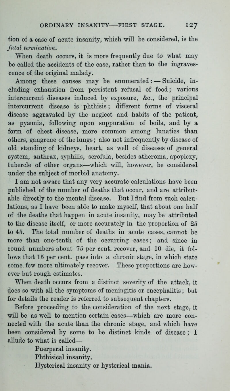 tion of a case of acute insanity, which will be considered, is the fatal termination. When death occurs, it is more frequently due to what may be called the accidents of the case, rather than to the ingraves- cence of the original malady. Among these causes may be enumerated: — Suicide, in- cluding exhaustion from persistent refusal of food; various intercurrent diseases induced by exposure, &c., the principal intercurrent disease is phthisis; different forms of visceral disease aggravated by the neglect and habits of the patient, as pyaemia, following upon suppuration of boils, and by a form of chest disease, more common among lunatics than others, gangrene of the lungs; also not infrequently by disease of old standing of kidneys, heart, as well of diseases of general system, anthrax, syphilis, scrofula, besides atheroma, apoplexy, tubercle of other organs—which will, however, be considered under the subject of morbid anatomy. I am not aware that any very accurate calculations have been published of the number of deaths that occur, and are attribut- able directly to the mental disease. But I find from such calcu- lations, as I have been able to make myself, that about one half of the deaths that happen in acute insanity, may be attributed to the disease itself, or more accurately in the proportion of 25 to 45. The total number of deaths in acute cases, cannot be more than one-tenth of the occurring cases; and since in round numbers about 75 per cent, recover, and 10 die, it fol- lows that 15 per cent, pass into a chronic stage, in which state some few more ultimately recover. These proportions are how- ever but rough estimates. When death occurs from a distinct severity of the attack, it does so with all the symptoms of meningitis or encephalitis; but for details the reader is referred to subsequent chapters. Before proceeding to the consideration of the next stage, it will be as well to mention certain cases—which are more con- nected with the acute than the chronic stage, and which have been considered by some to be distinct kinds of disease ; I allude to what is called— Puerperal insanity. Phthisical insanity. Hysterical insanity or hysterical mania.