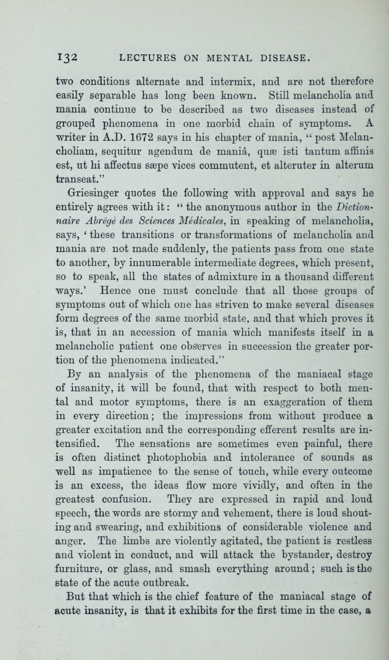 two conditions alternate and intermix, and are not therefore easily separable has long been known. Still melancholia and mania continue to be described as two diseases instead of grouped phenomena in one morbid chain of symptoms. A writer in A.D. 1672 says in bis chapter of mania, “ post Melan- cboliam, sequitur agendum de mania, qp.se isti tantum affinis est, ut hi affectus saepe vices commutent, et alteruter in alterum transeat.” G-riesinger quotes the following with approval and says be entirely agrees with it: “ the anonymous author in the Diction- naire Abrege des Sciences Medicates, in speaking of melancholia, says, ‘ these transitions or transformations of melancholia and mania are not made suddenly, the patients pass from one state to another, by innumerable intermediate degrees, which present, so to speak, all the states of admixture in a thousand different ways.’ Hence one must conclude that all those groups of symptoms out of which one has striven to make several diseases form degrees of the same morbid state, and that which proves it is, that in an accession of mania which manifests itself in a melancholic patient one observes in succession the greater por- tion of the phenomena indicated.” By an analysis of the phenomena of the maniacal stage of insanity, it will be found, that with respect to both men- tal and motor symptoms, there is an exaggeration of them in every direction; the impressions from without produce a greater excitation and the corresponding efferent results are in- tensified. The sensations are sometimes even painful, there is often distinct photophobia and intolerance of sounds as well as impatience to the sense of touch, while every outcome is an excess, the ideas flow more vividly, and often in the greatest confusion. They are expressed in rapid and loud speech, the words are stormy and vehement, there is loud shout- ing and swearing, and exhibitions of considerable violence and anger. The limbs are violently agitated, the patient is restless and violent in conduct, and will attack the bystander, destroy furniture, or glass, and smash everything around; such is the state of the acute outbreak. But that which is the chief feature of the maniacal stage of acute insanity, is that it exhibits for the first time in the case, a