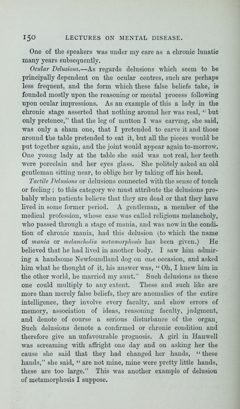 One of tlie speakers was under my care as a clironic lunatic many years subsequently. Ocular Delusions.—As regards delusions which seem to he principally dependent on the ocular centres, such are perhaps less frequent, and the form which these false beliefs take, is founded mostly upon the reasoning or mental process following upon ocular impressions. As an example of this a lady in the chronic stage asserted that nothing around her was real, but only pretence,” that the leg of mutton I was carving, she said, was only a sham one, that I pretended to carve it and those around the table pretended to eat it, hut all the pieces would he put together again, and the joint would appear again to-morrow. One young lady at the table she said was not real, her teeth were porcelain and her eyes glass. She politely asked an old gentleman sitting near, to oblige her by taking off his head. Tactile Delusions or delusions connected with the sense of touch or feeling ; to this category we must attribute the delusions pro- bably when patients believe that they are dead or that they have lived in some former period. A gentleman, a member of the medical profession, whose case was called religious melancholy, who passed through a stage of mania, and was now in the condi- tion of chronic mania, had this delusion (to which the name of mania or melancholia metamorphosis has been given.) He believed that he had lived in another body. I saw him admir- ing a handsome Newfoundland dog on one occasion, and asked him what he thought of it, his answer was, “ Oh, I knew him in the other world, he married my aunt.” Such delusions as these one could multiply to any extent. These and such like are more than merely false beliefs, they are anomalies of the entire intelligence, they involve every faculty, and show errors of memory, association of ideas, reasoning faculty, judgment, and denote of course a serious disturbance of the organ. Such delusions denote a confirmed or chronic condition and therefore give an unfavourable prognosis. A girl in Hanwell was screaming with affright one day and on asking her the cause she said that they had changed her hands, “ these hands,” she said, “ are not mine, mine were pretty little hands, these are too large.” This was another example of delusion of metamorphosis I suppose.