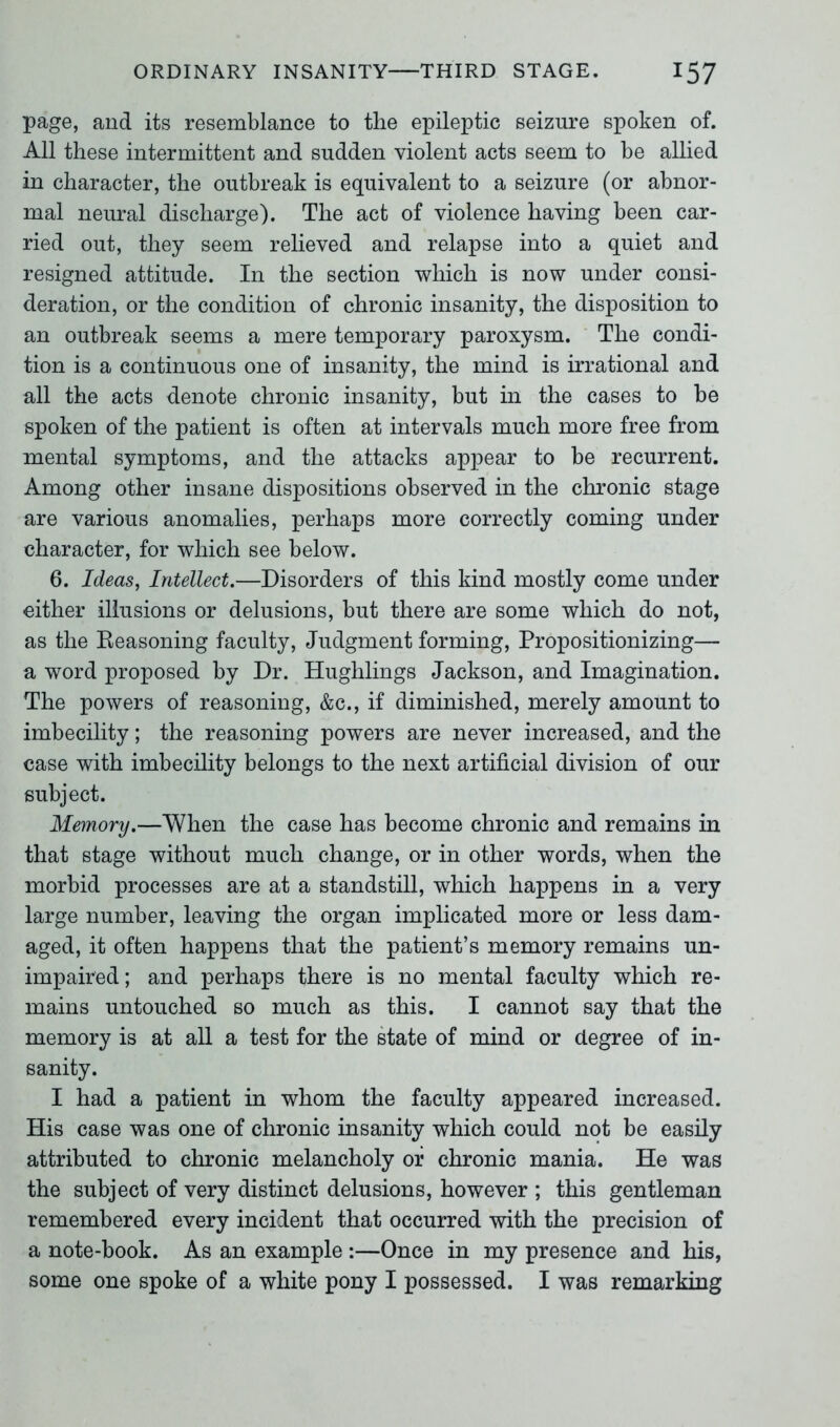 page, and its resemblance to the epileptic seizure spoken of. All these intermittent and sudden violent acts seem to he allied in character, the outbreak is equivalent to a seizure (or abnor- mal neural discharge). The act of violence having been car- ried out, they seem relieved and relapse into a quiet and resigned attitude. In the section which is now under consi- deration, or the condition of chronic insanity, the disposition to an outbreak seems a mere temporary paroxysm. The condi- tion is a continuous one of insanity, the mind is irrational and all the acts denote chronic insanity, but in the cases to be spoken of the patient is often at intervals much more free from mental symptoms, and the attacks appear to be recurrent. Among other insane dispositions observed in the chronic stage are various anomalies, perhaps more correctly coming under character, for which see below. 6. Ideas, Intellect.—Disorders of this kind mostly come under either illusions or delusions, but there are some which do not, as the Reasoning faculty, Judgment forming, Propositionizing— a word proposed by Dr. Hughlings Jackson, and Imagination. The powers of reasoning, &c., if diminished, merely amount to imbecility; the reasoning powers are never increased, and the case with imbecility belongs to the next artificial division of our subject. Memory.—When the case has become chronic and remains in that stage without much change, or in other words, when the morbid processes are at a standstill, which happens in a very large number, leaving the organ implicated more or less dam- aged, it often happens that the patient’s memory remains un- impaired; and perhaps there is no mental faculty which re- mains untouched so much as this. I cannot say that the memory is at all a test for the state of mind or degree of in- sanity. I had a patient in whom the faculty appeared increased. His case was one of chronic insanity which could not be easily attributed to chronic melancholy or chronic mania. He was the subject of very distinct delusions, however ; this gentleman remembered every incident that occurred with the precision of a note-book. As an example :—Once in my presence and his, some one spoke of a white pony I possessed. I was remarking