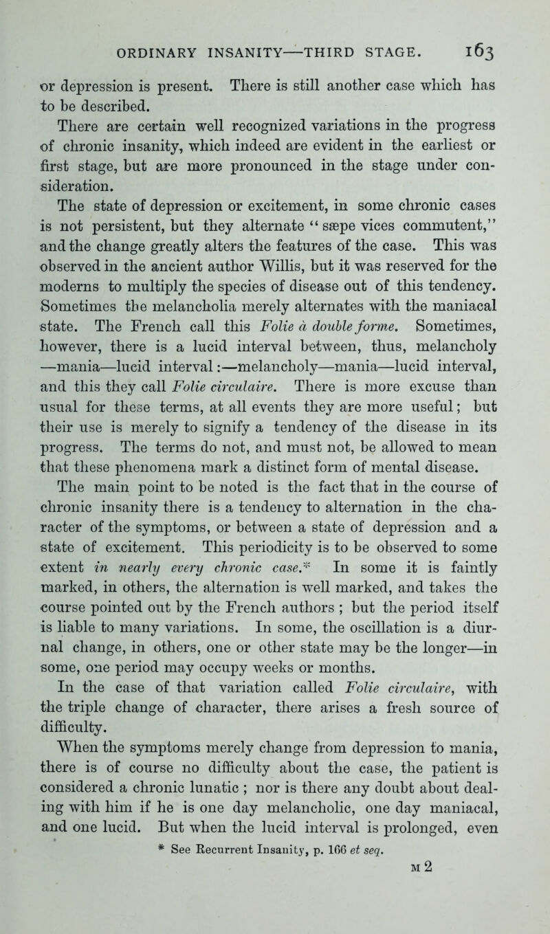 or depression is present. There is still another case which has to be described. There are certain well recognized variations in the progress of chronic insanity, which indeed are evident in the earliest or first stage, but are more pronounced in the stage under con- sideration. The state of depression or excitement, in some chronic cases is not persistent, but they alternate “ ssepe vices commutent,” and the change greatly alters the features of the case. This was observed in the ancient author Willis, but it was reserved for the moderns to multiply the species of disease out of this tendency. Sometimes the melancholia merely alternates with the maniacal state. The French call this Folie d double forme. Sometimes, however, there is a lucid interval between, thus, melancholy —mania—lucid interval:—melancholy—mania—lucid interval, and this they call Folie circulaire. There is more excuse than usual for these terms, at all events they are more useful; but their use is merely to signify a tendency of the disease in its progress. The terms do not, and must not, be allowed to mean that these phenomena mark a distinct form of mental disease. The main point to be noted is the fact that in the course of chronic insanity there is a tendency to alternation in the cha- racter of the symptoms, or between a state of depression and a state of excitement. This periodicity is to be observed to some extent in nearly every chronic case* In some it is faintly marked, in others, the alternation is well marked, and takes the course pointed out by the French authors ; but the period itself is liable to many variations. In some, the oscillation is a diur- nal change, in others, one or other state may be the longer—in some, one period may occupy weeks or months. In the case of that variation called Folie circulaire, with the triple change of character, there arises a fresh source of difficulty. When the symptoms merely change from depression to mania, there is of course no difficulty about the case, the patient is considered a chronic lunatic ; nor is there any doubt about deal- ing with him if he is one day melancholic, one day maniacal, and one lucid. But when the lucid interval is prolonged, even * See Recurrent Insanity, p. 166 et seq. M 2