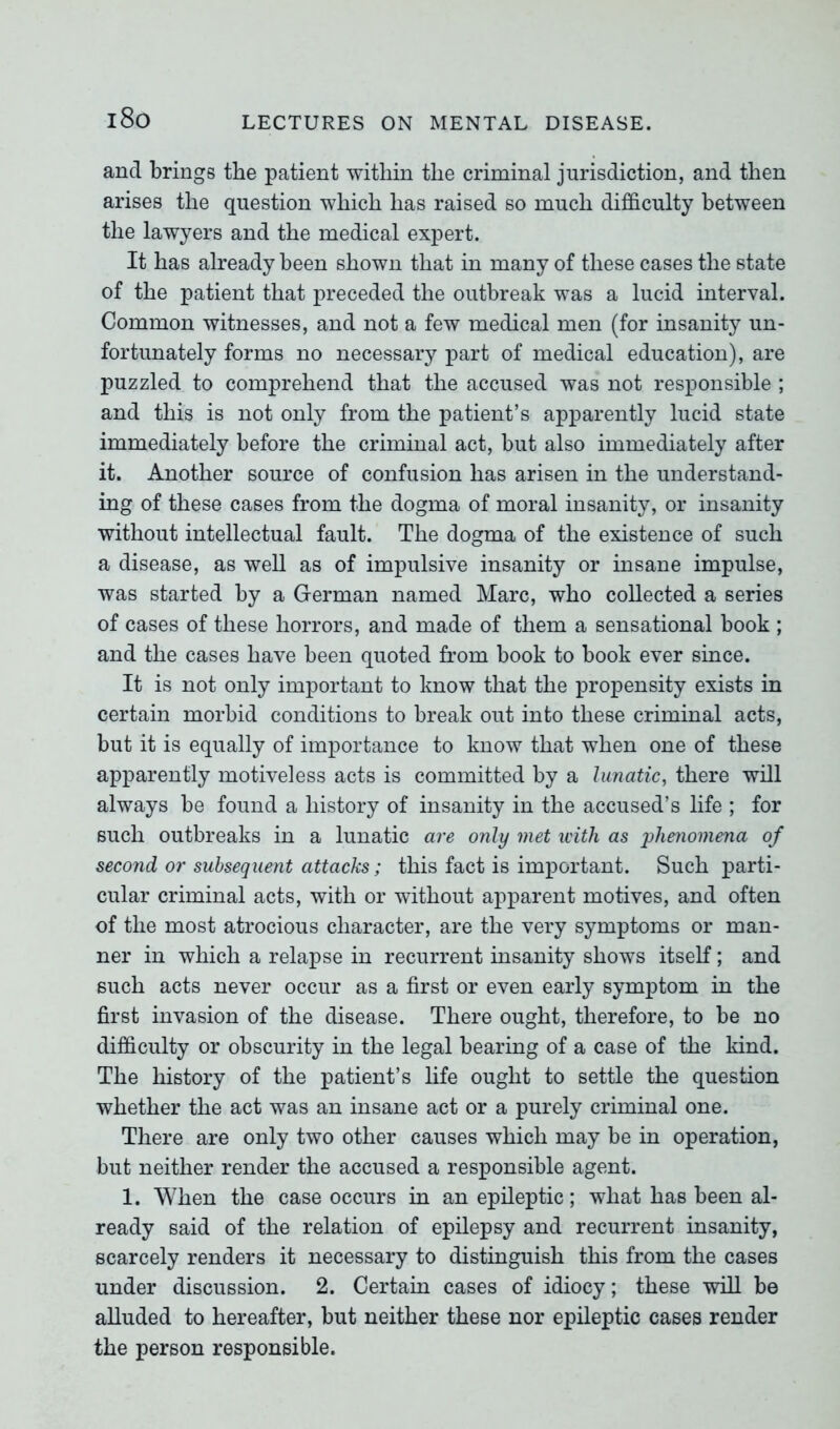 and brings the patient within the criminal jurisdiction, and then arises the question which has raised so much difficulty between the lawyers and the medical expert. It has already been shown that in many of these cases the state of the patient that preceded the outbreak was a lucid interval. Common witnesses, and not a few medical men (for insanity un- fortunately forms no necessary part of medical education), are puzzled to comprehend that the accused was not responsible ; and this is not only from the patient’s apparently lucid state immediately before the criminal act, but also immediately after it. Another source of confusion has arisen in the understand- ing of these cases from the dogma of moral insanity, or insanity without intellectual fault. The dogma of the existence of such a disease, as well as of impulsive insanity or insane impulse, was started by a German named Marc, who collected a series of cases of these horrors, and made of them a sensational book ; and the cases have been quoted from book to book ever since. It is not only important to know that the propensity exists in certain morbid conditions to break out into these criminal acts, but it is equally of importance to know that when one of these apparently motiveless acts is committed by a lunatic, there will always be found a history of insanity in the accused’s life ; for such outbreaks in a lunatic are only met with as phenomena of second or subsequent attacks; this fact is important. Such parti- cular criminal acts, with or without apparent motives, and often of the most atrocious character, are the very symptoms or man- ner in which a relapse in recurrent insanity shows itself; and such acts never occur as a first or even early symptom in the first invasion of the disease. There ought, therefore, to be no difficulty or obscurity in the legal bearing of a case of the kind. The history of the patient’s life ought to settle the question whether the act was an insane act or a purely criminal one. There are only two other causes which may be in operation, but neither render the accused a responsible agent. 1. When the case occurs in an epileptic; what has been al- ready said of the relation of epilepsy and recurrent insanity, scarcely renders it necessary to distinguish this from the cases under discussion. 2. Certain cases of idiocy; these will be alluded to hereafter, but neither these nor epileptic cases render the person responsible.