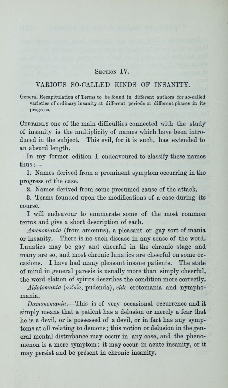 Section IY. VARIOUS SO-CALLED KINDS OF INSANITY. General Recapitulation of Terms to be found in different authors for so-called varieties of ordinary insanity at different periods or different phases in its progress. Certainly one of the main difficulties connected with the study of insanity is the multiplicity of names which have been intro- duced in the subject. This evil, for it is such, has extended to an absurd length. In my former edition I endeavoured to classify these names thus:— 1. Names derived from a prominent symptom occurring in the progress of the case. 2. Names derived from some presumed cause of the attack. 8. Terms founded upon the modifications of a case during its course. I will endeavour to enumerate some of the most common terms and give a short description of each. Amenomania (from amcenus), a pleasant or gay sort of mania or insanity. There is no such disease in any sense of the word. Lunatics may be gay and cheerful in the chronic stage and many are so, and most chronic lunatics are cheerful on some oc- casions. I have had many pleasant insane patients. The state of mind in general paresis is usually more than simply cheerful, the word elation of spirits describes the condition more correctly. Aidoiomania (a.ISo'ioc, pudenda), vide erotomania and nympho- mania. Damonomania.—This is of very occasional occurrence and it simply means that a patient has a delusion or merely a fear that he is a devil, or is possessed of a devil, or in fact has any symp- toms at all relating to demons; this notion or delusion in the gen- eral mental disturbance may occur in any case, and the pheno- menon is a mere symptom; it may occur in acute insanity, or it may persist and be present in chronic insanity.