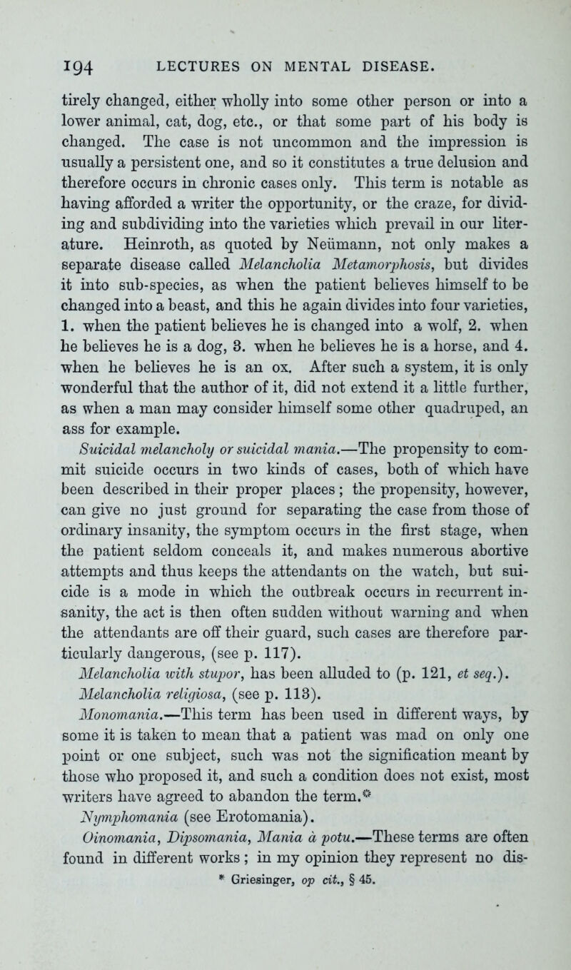 tirely changed, either wholly into some other person or into a lower animal, cat, dog, etc., or that some part of his body is changed. The case is not uncommon and the impression is usually a persistent one, and so it constitutes a true delusion and therefore occurs in chronic cases only. This term is notable as having afforded a writer the opportunity, or the craze, for divid- ing and subdividing into the varieties which prevail in our liter- ature. Heinroth, as quoted by Neumann, not only makes a separate disease called Melancholia Metamorphosis, but divides it into sub-species, as when the patient believes himself to be changed into a beast, and this he again divides into four varieties, 1. when the patient believes he is changed into a wolf, 2. when he believes he is a dog, 8. when he believes he is a horse, and 4. when he believes he is an ox. After such a system, it is only wonderful that the author of it, did not extend it a little further, as when a man may consider himself some other quadruped, an ass for example. Suicidal melancholy or suicidal mania.—The propensity to com- mit suicide occurs in two kinds of cases, both of which have been described in their proper places ; the propensity, however, can give no just ground for separating the case from those of ordinary insanity, the symptom occurs in the first stage, when the patient seldom conceals it, and makes numerous abortive attempts and thus keeps the attendants on the watch, but sui- cide is a mode in which the outbreak occurs in recurrent in- sanity, the act is then often sudden without warning and when the attendants are off their guard, such cases are therefore par- ticularly dangerous, (see p. 117). Melancholia with stupor, has been alluded to (p. 121, et seq.). Melancholia religiosa, (see p. 118). Monomania.—This term has been used in different ways, by some it is taken to mean that a patient was mad on only one point or one subject, such was not the signification meant by those who proposed it, and such a condition does not exist, most writers have agreed to abandon the term.0 Nymphomania (see Erotomania). Oinomania, Dipsomania, Mania a potu.—These terms are often found in different works ; in my opinion they represent no dis- * Griesinger, op cit., § 45.