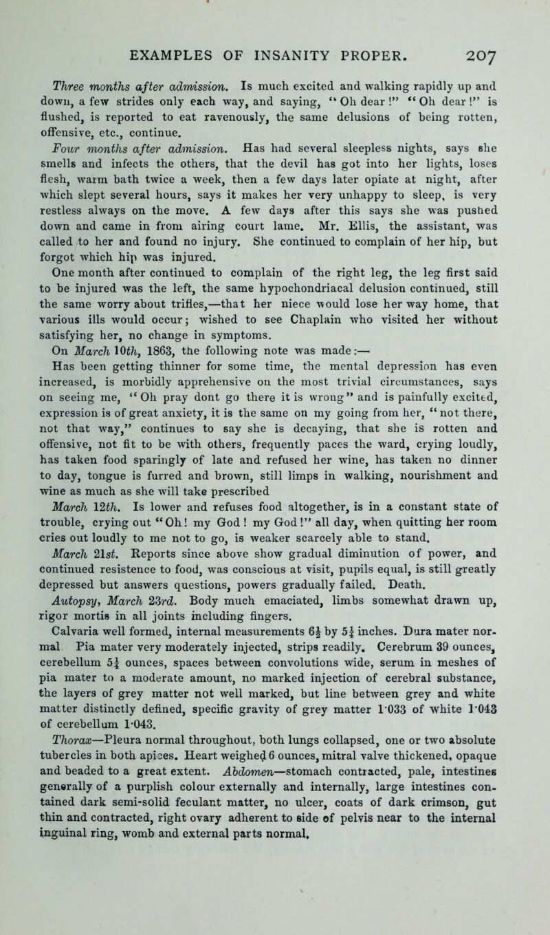 Three months after admission. Is much excited and walking rapidly up and down, a few strides only each way, and saying, “ Oh dear !” “ Oh dear !” is flushed, is reported to eat ravenously, the same delusions of being rotten, offensive, etc., continue. Four months after admission. Has had several sleepless nights, says she smells and infects the others, that the devil has got into her lights, loses flesh, warm bath twice a week, then a few days later opiate at night, after which slept several hours, says it makes her very unhappy to sleep, is very restless always on the move. A few days after this says she was pushed down and came in from airing court lame. Mr. Ellis, the assistant, was called to her and found no injury. She continued to complain of her hip, but forgot which hip was injured. One month after continued to complain of the right leg, the leg first said to be injured was the left, the same hypochondriacal delusion continued, still the same worry about trifles,—that her niece would lose her way home, that various ills would occur; wished to see Chaplain who visited her without satisfying her, no change in symptoms. On March \0th, 1863, the following note was made:— Has been getting thinner for some time, the mental depression has even increased, is morbidly apprehensive on the most trivial circumstances, says on seeing me, “Oh pray dont go there it is wrong” and is painfully excited, expression is of great anxiety, it is the same on my going from her, “ not there, not that way,” continues to say she is decaying, that she is rotten and offensive, not fit to be with others, frequently paces the ward, crying loudly, has taken food sparingly of late and refused her wine, has taken no dinner to day, tongue is furred and brown, still limps in walking, nourishment and wine as much as she will take prescribed Ma/rch 12th. Is lower and refuses food altogether, is in a constant state of trouble, crying out “Oh! my God ! my God!” all day, when quitting her room cries out loudly to me not to go, is weaker scarcely able to stand. March 21st. Reports since above show gradual diminution of power, and continued resistence to food, was conscious at visit, pupils equal, is still greatly depressed but answers questions, powers gradually failed. Death. Autopsy, March 23rd. Body much emaciated, limbs somewhat drawn up, rigor mortis in all joints including fingers. Calvaria well formed, internal measurements 6| by 5| inches. Dura mater nor- mal Pia mater very moderately injected, strips readily. Cerebrum 39 ounces, cerebellum 5| ounces, spaces between convolutions wide, serum in meshes of pia mater to a moderate amount, no marked injection of cerebral substance, the layers of grey matter not well marked, but line between grey and white matter distinctly defined, specific gravity of grey matter 1'033 of white P043 of cerebellum 1-043. Thorax—Pleura normal throughout, both lungs collapsed, one or two absolute tubercles in both apices. Heart weighed 6 ounces, mitral valve thickened, opaque and beaded to a great extent. Abdomen—stomach contracted, pale, intestines generally of a purplish colour externally and internally, large intestines con- tained dark semi-solid feculant matter, no ulcer, coats of dark crimson, gut thin and contracted, right ovary adherent to side of pelvis near to the internal inguinal ring, womb and external parts normal.