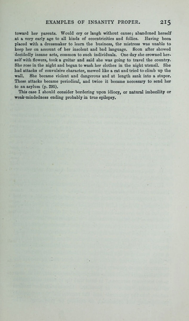 toward her parents. Would cry or laugh without cause; abandoned herself at a very early age to all kinds of eccentricities and follies. Having been placed with a dressmaker to learn the business, the mistress was unable to keep her on account of her insolent and bad language. Soon after showed decidedly insane acts, common to such individuals. One day she crowned her- self with flowers, took a guitar and said she was going to travel the country. She rose in the night and began to wash her clothes in the night utensil. She had attacks of convulsive character, mewed like a cat and tried to climb up the wall. She became violent and dangerous and at length sank into a stupor. These attacks became periodical, and twice it became necessary to send her to an asylum (p. 295). This case I should consider bordering upon idiocy, or natural imbecility or weak-mindedness ending probably in true epilepsy.
