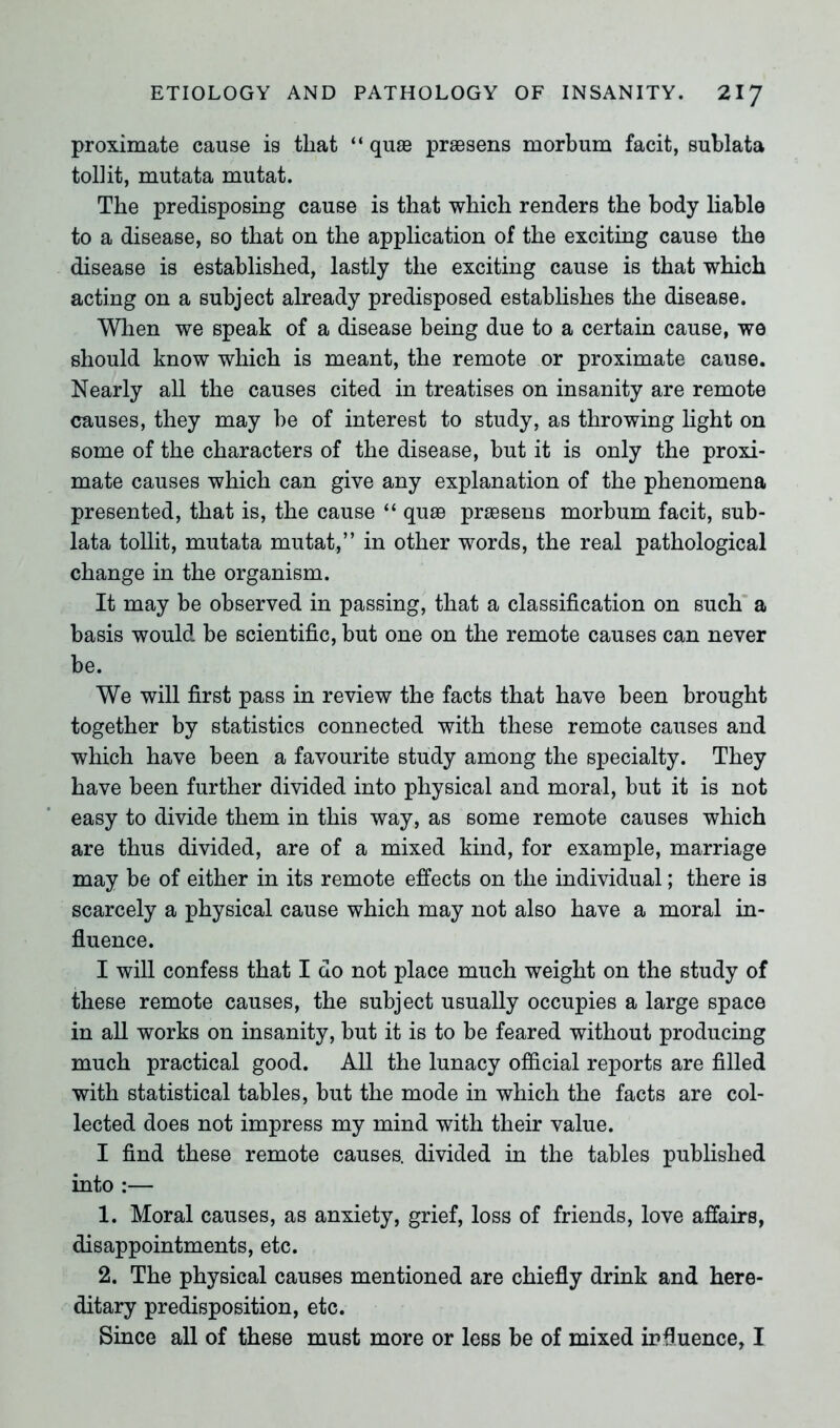 proximate cause is that “ quse prsesens morbum facit, sublata tollit, mutata mutat. The predisposing cause is that which renders the body liable to a disease, so that on the application of the exciting cause the disease is established, lastly the exciting cause is that which acting on a subject already predisposed establishes the disease. When we speak of a disease being due to a certain cause, we should know which is meant, the remote or proximate cause. Nearly all the causes cited in treatises on insanity are remote causes, they may be of interest to study, as throwing light on some of the characters of the disease, but it is only the proxi- mate causes which can give any explanation of the phenomena presented, that is, the cause “ quae praesens morbum facit, sub- lata tollit, mutata mutat,” in other words, the real pathological change in the organism. It may be observed in passing, that a classification on such a basis would be scientific, but one on the remote causes can never be. We will first pass in review the facts that have been brought together by statistics connected with these remote causes and which have been a favourite study among the specialty. They have been further divided into physical and moral, but it is not easy to divide them in this way, as some remote causes which are thus divided, are of a mixed kind, for example, marriage may be of either in its remote effects on the individual; there is scarcely a physical cause which may not also have a moral in- fluence. I will confess that I do not place much weight on the study of these remote causes, the subject usually occupies a large space in all works on insanity, but it is to be feared without producing much practical good. All the lunacy official reports are filled with statistical tables, but the mode in which the facts are col- lected does not impress my mind with their value. I find these remote causes, divided in the tables published into :— 1. Moral causes, as anxiety, grief, loss of friends, love affairs, disappointments, etc. 2. The physical causes mentioned are chiefly drink and here- ditary predisposition, etc.