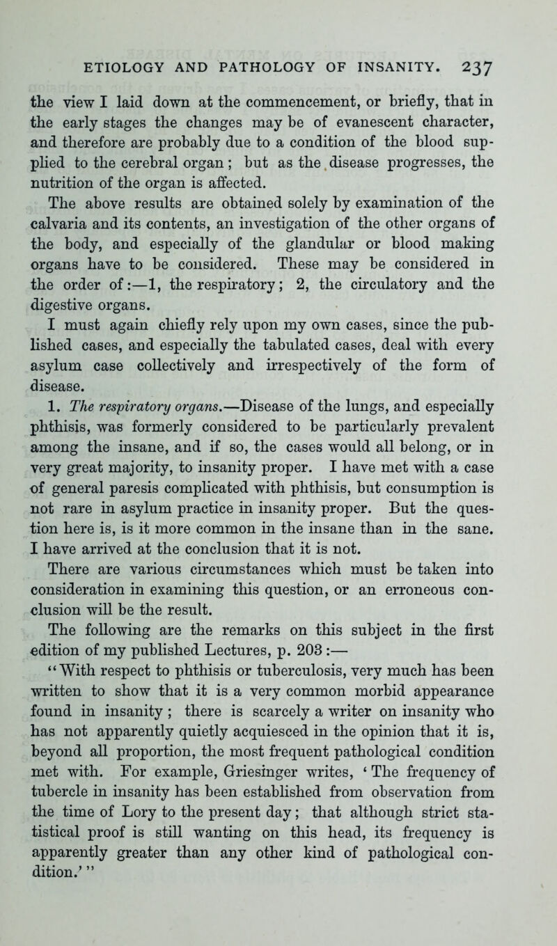 the view I laid down at the commencement, or briefly, that in the early stages the changes may be of evanescent character, and therefore are probably due to a condition of the blood sup- plied to the cerebral organ ; but as the disease progresses, the nutrition of the organ is affected. The above results are obtained solely by examination of the calvaria and its contents, an investigation of the other organs of the body, and especially of the glandular or blood making organs have to be considered. These may be considered in the order of:—1, the respiratory; 2, the circulatory and the digestive organs. I must again chiefly rely upon my own cases, since the pub- lished cases, and especially the tabulated cases, deal with every asylum case collectively and irrespectively of the form of disease. 1. The respiratory organs.—Disease of the lungs, and especially phthisis, was formerly considered to be particularly prevalent among the insane, and if so, the cases would all belong, or in very great majority, to insanity proper. I have met with a case of general paresis complicated with phthisis, but consumption is not rare in asylum practice in insanity proper. But the ques- tion here is, is it more common in the insane than in the sane. I have arrived at the conclusion that it is not. There are various circumstances which must be taken into consideration in examining this question, or an erroneous con- clusion will be the result. The following are the remarks on this subject in the first edition of my published Lectures, p. 203 :— “With respect to phthisis or tuberculosis, very much has been written to show that it is a very common morbid appearance found in insanity ; there is scarcely a writer on insanity who has not apparently quietly acquiesced in the opinion that it is, beyond all proportion, the most frequent pathological condition met with. For example, Griesinger writes, ‘ The frequency of tubercle in insanity has been established from observation from the time of Lory to the present day; that although strict sta- tistical proof is still wanting on this head, its frequency is apparently greater than any other kind of pathological con- dition/ ”