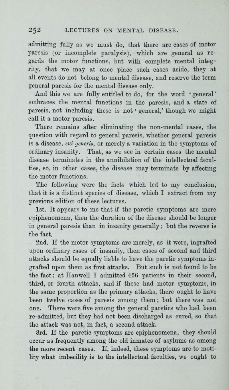 admitting fully as we must do, that there are cases of motor paresis (or incomplete paralysis), which are general as re- gards the motor functions, but with complete mental integ- rity, that we may at once place such cases aside, they at all events do not belong to mental disease, and reserve the term general paresis for the mental disease only. And this we are fully entitled to do, for the word ‘ general ’ embraces the mental functions in the paresis, and a state of paresis, not including these is not ‘ general,’ though we might call it a motor paresis. There remains after eliminating the non-mental cases, the question with regard to general paresis, whether general paresis is a disease, sni generis, or merely a variation in the symptoms of ordinary insanity. That, as we see in certain cases the mental disease terminates in the annihilation of the intellectual facul- ties, so, in other cases, the disease may terminate by affecting the motor functions. The following were the facts which led to my conclusion, that it is a distinct species of disease, which I extract from my previous edition of these lectures. 1st. It appears to me that if the paretic symptoms are mere epiphenomena, then the duration of the disease should be longer in general paresis than in insanity generally ; but the reverse is the fact. 2nd. If the motor symptoms are merely, as it were, ingrafted upon ordinary cases of insanity, then cases of second and third attacks should be equally liable to have the paretic symptoms in- grafted upon them as first attacks. But such is not found to be the fact; at Hanwell I admitted 456 patients in their second, third, or fourth attacks, and if these had motor symptoms, in the same proportion as the primary attacks, there ought to have been twelve cases of paresis among them; but there was not one. There were five among the general paretics who had been re-admitted, but they had not been discharged as cured, so that the attack was not, in fact, a second attack. 3rd. If the paretic symptoms are epiphenomena, they should occur as frequently among the old inmates of asylums as among the more recent cases. If, indeed, these symptoms are to moti- lity what imbecility is to the intellectual faculties, we ought to