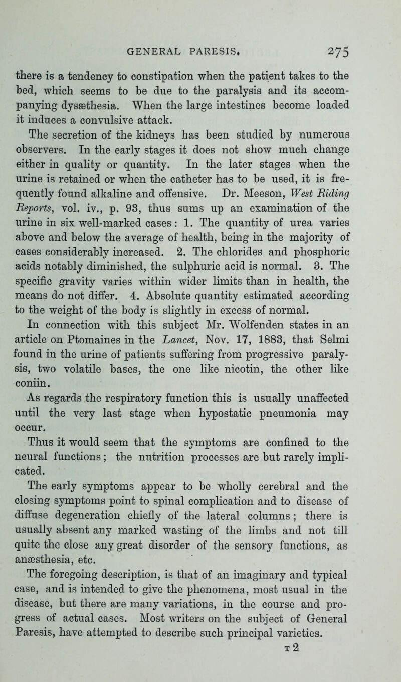 there is a tendency to constipation when the patient takes to the bed, which seems to be due to the paralysis and its accom- panying dysaethesia. When the large intestines become loaded it induces a convulsive attack. The secretion of the kidneys has been studied by numerous observers. In the early stages it does not show much change either in quality or quantity. In the later stages when the urine is retained or when the catheter has to be used, it is fre- quently found alkaline and offensive. Dr. Meeson, West Riding Reports, vol. iv., p. 93, thus sums up an examination of the urine in six well-marked cases: 1. The quantity of urea varies above and below the average of health, being in the majority of cases considerably increased. 2. The chlorides and phosphoric acids notably diminished, the sulphuric acid is normal. 3. The specific gravity varies within wider limits than in health, the means do not differ. 4. Absolute quantity estimated according to the weight of the body is slightly in excess of normal. In connection with this subject Mr. Wolfenden states in an article on Ptomaines in the Lancet, Nov. 17, 1883, that Selmi found in the urine of patients suffering from progressive paraly- sis, two volatile bases, the one like nicotin, the other like coniin. As regards the respiratory function this is usually unaffected until the very last stage when hypostatic pneumonia may occur. Thus it would seem that the symptoms are confined to the neural functions; the nutrition processes are but rarely impli- cated. The early symptoms appear to be wholly cerebral and the closing symptoms point to spinal complication and to disease of diffuse degeneration chiefly of the lateral columns ; there is usually absent any marked wasting of the limbs and not till quite the close any great disorder of the sensory functions, as anaesthesia, etc. The foregoing description, is that of an imaginary and typical case, and is intended to give the phenomena, most usual in the disease, but there are many variations, in the course and pro- gress of actual cases. Most writers on the subject of General Paresis, have attempted to describe such principal varieties. t 2