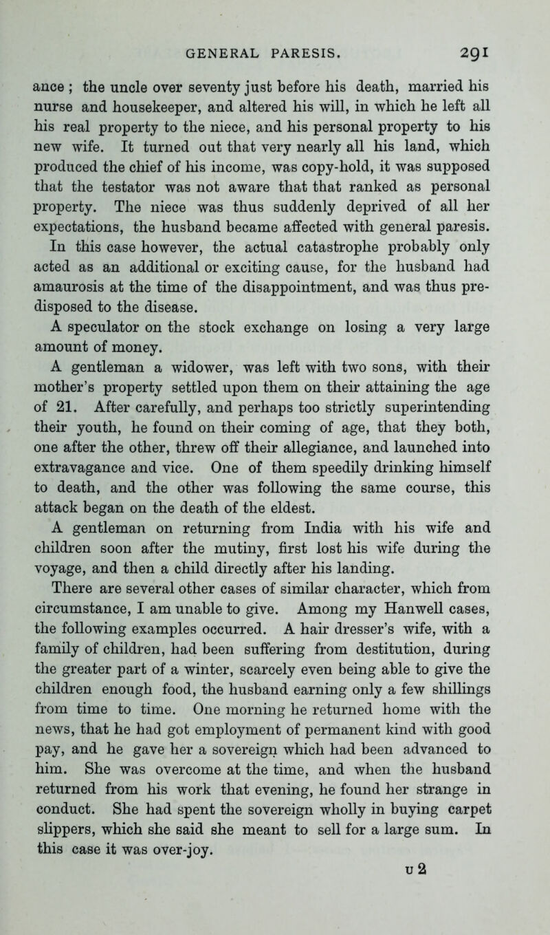 ance ; the uncle over seventy just before his death, married his nurse and housekeeper, and altered his will, in which he left all his real property to the niece, and his personal property to his new wife. It turned out that very nearly all his land, which produced the chief of his income, was copy-hold, it was supposed that the testator was not aware that that ranked as personal property. The niece was thus suddenly deprived of all her expectations, the husband became affected with general paresis. In this case however, the actual catastrophe probably only acted as an additional or exciting cause, for the husband had amaurosis at the time of the disappointment, and was thus pre- disposed to the disease. A speculator on the stock exchange on losing a very large amount of money. A gentleman a widower, was left with two sons, with their mother’s property settled upon them on their attaining the age of 21. After carefully, and perhaps too strictly superintending their youth, he found on their coming of age, that they both, one after the other, threw off their allegiance, and launched into extravagance and vice. One of them speedily drinking himself to death, and the other was following the same course, this attack began on the death of the eldest. A gentleman on returning from India with his wife and children soon after the mutiny, first lost his wife during the voyage, and then a child directly after his landing. There are several other cases of similar character, which from circumstance, I am unable to give. Among my Hanwell cases, the following examples occurred. A hair dresser’s wife, with a family of children, had been suffering from destitution, during the greater part of a winter, scarcely even being able to give the children enough food, the husband earning only a few shillings from time to time. One morning he returned home with the news, that he had got employment of permanent kind with good pay, and he gave her a sovereign which had been advanced to him. She was overcome at the time, and when the husband returned from his work that evening, he found her strange in conduct. She had spent the sovereign wholly in buying carpet slippers, which she said she meant to sell for a large sum. In this case it was over-joy. u 2