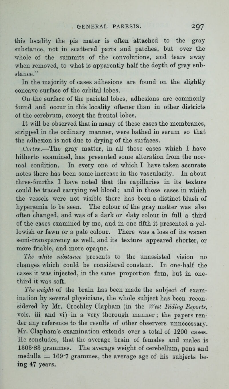 this locality the pia mater is often attached to the gray substance, not in scattered parts and patches, but over the whole of the summits of the convolutions, and tears away when removed, to what is apparently half the depth of gray sub- stance.” In the majority of cases adhesions are found on the slightly concave surface of the orbital lobes. O11 the surface of the parietal lobes, adhesions are commonly found and occur in this locality oftener than in other districts ot the cerebrum, except the frontal lobes. It will be observed that in many of these cases the membranes, stripped in the ordinary manner, were bathed in serum so that the adhesion is not due to drying of the surfaces. Cortex.—The gray matter, in all those cases which I have hitherto examined, has presented some alteration from the nor- mal condition. In every on'e of which I have taken accurate notes there has been some increase in the vascularity. In about three-fourths I have noted that the capillaries in its texture could be traced carrying red blood; and in those cases in which the vessels were not visible there has been a distinct blush of hypersemia to be seen. The colour of the gray matter was also often changed, and was of a dark or slaty colour in full a third of the cases examined by me, and in one fifth it presented a yel- lowish or fawn or a pale colour. There was a loss of its waxen semi-transparency as well, and its texture appeared shorter, or more friable, and more opaque. The white substance presents to the unassisted vision no changes which could be considered constant. In one-half the cases it was injected, in the same proportion firm, but in one- third it was soft. The weight of the brain has been made the subject of exam- ination by several physicians, the whole subject has been recon- sidered by Mr. Crochley Clapham (in the West Hiding Reports, vols. iii and vi) in a very thorough manner; the papers ren- der any reference to the results of other observers unnecessary. Mr. Clapham’s examination extends over a total of 1200 cases. He concludes, that the average brain of females and males is 1808*83 grammes. The average weight of cerebellum, pons and medulla — 169*7 grammes, the average age of his subjects be- ing 47 years.