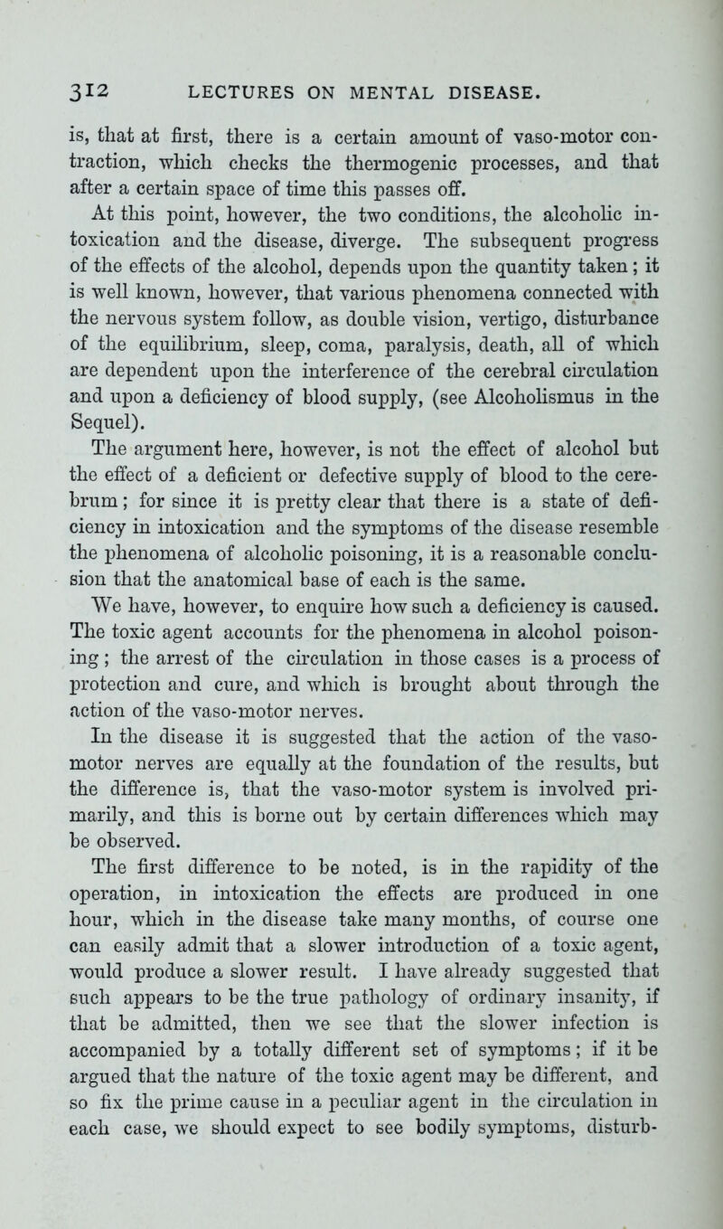 is, that at first, there is a certain amount of vaso-motor con- traction, which checks the thermogenic processes, and that after a certain space of time this passes off. At this point, however, the two conditions, the alcoholic in- toxication and the disease, diverge. The subsequent progress of the effects of the alcohol, depends upon the quantity taken; it is well known, however, that various phenomena connected with the nervous system follow, as double vision, vertigo, disturbance of the equilibrium, sleep, coma, paralysis, death, all of which are dependent upon the interference of the cerebral circulation and upon a deficiency of blood supply, (see Alcoholismus in the Sequel). The argument here, however, is not the effect of alcohol but the effect of a deficient or defective supply of blood to the cere- brum ; for since it is pretty clear that there is a state of defi- ciency in intoxication and the symptoms of the disease resemble the phenomena of alcoholic poisoning, it is a reasonable conclu- sion that the anatomical base of each is the same. We have, however, to enquire how such a deficiency is caused. The toxic agent accounts for the phenomena in alcohol poison- ing ; the arrest of the circulation in those cases is a process of protection and cure, and which is brought about through the action of the vaso-motor nerves. In the disease it is suggested that the action of the vaso- motor nerves are equally at the foundation of the results, but the difference is, that the vaso-motor system is involved pri- marily, and this is borne out by certain differences which may be observed. The first difference to be noted, is in the rapidity of the operation, in intoxication the effects are produced in one hour, which in the disease take many months, of course one can easily admit that a slower introduction of a toxic agent, would produce a slower result. I have already suggested that such appears to be the true pathology of ordinary insanity, if that be admitted, then we see that the slower infection is accompanied by a totally different set of symptoms; if it be argued that the nature of the toxic agent may be different, and so fix the prime cause in a peculiar agent in the circulation in each case, we should expect to see bodily symptoms, disturb-