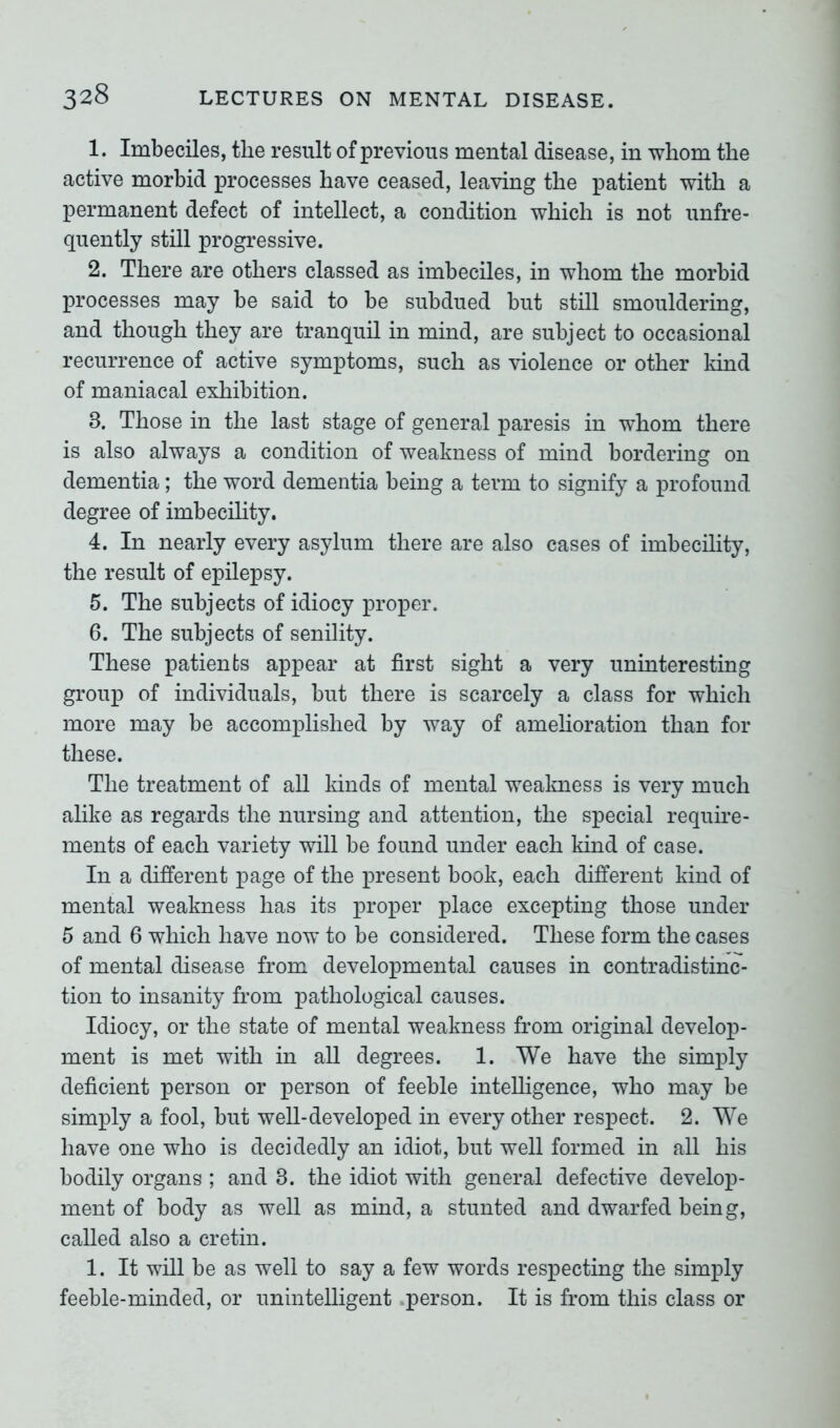 1. Imbeciles, the result of previous mental disease, in whom the active morbid processes have ceased, leaving the patient with a permanent defect of intellect, a condition which is not unfre- quently still progressive. 2. There are others classed as imbeciles, in whom the morbid processes may be said to be subdued but still smouldering, and though they are tranquil in mind, are subject to occasional recurrence of active symptoms, such as violence or other kind of maniacal exhibition. 3. Those in the last stage of general paresis in whom there is also always a condition of weakness of mind bordering on dementia; the word dementia being a term to signify a profound degree of imbecility. 4. In nearly every asylum there are also cases of imbecility, the result of epilepsy. 5. The subjects of idiocy proper. 6. The subjects of senility. These patients appear at first sight a very uninteresting group of individuals, but there is scarcely a class for which more may be accomplished by way of amelioration than for these. The treatment of all kinds of mental weakness is very much alike as regards the nursing and attention, the special require- ments of each variety will be found under each kind of case. In a different page of the present book, each different kind of mental weakness has its proper place excepting those under 5 and 6 which have now to be considered. These form the cases of mental disease from developmental causes in contradistinc- tion to insanity from pathological causes. Idiocy, or the state of mental weakness from original develop- ment is met with in all degrees. 1. We have the simply deficient person or person of feeble intelligence, who may be simply a fool, but well-developed in every other respect. 2. We have one who is decidedly an idiot, but well formed in all his bodily organs ; and 3. the idiot with general defective develop- ment of body as well as mind, a stunted and dwarfed being, called also a cretin. 1. It will be as well to say a few words respecting the simply feeble-minded, or unintelligent person. It is from this class or