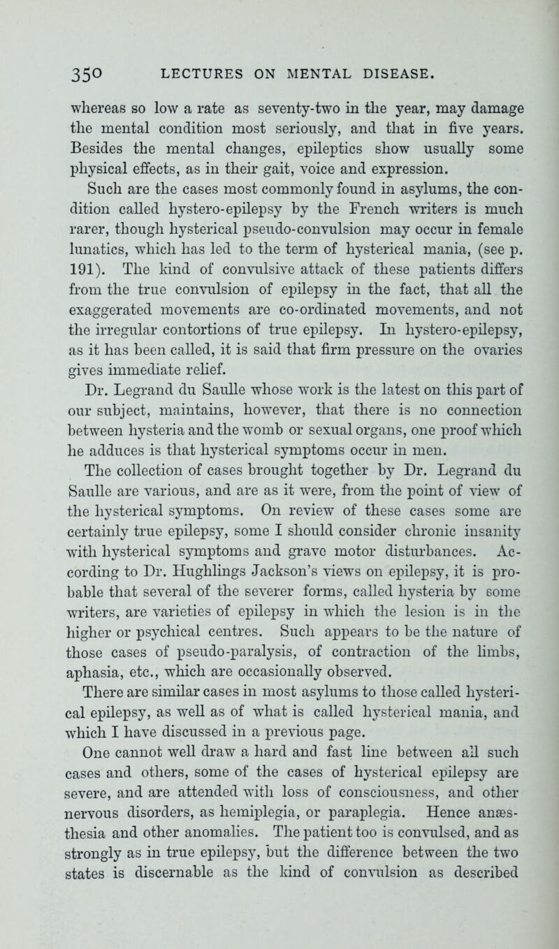 whereas so low a rate as seventy-two in the year, may damage the mental condition most seriously, and that in five years. Besides the mental changes, epileptics show usually some physical effects, as in their gait, voice and expression. Such are the cases most commonly found in asylums, the con- dition called hystero-epilepsy by the French writers is much rarer, though hysterical pseudo-convulsion may occur in female lunatics, which has led to the term of hysterical mania, (see p. 191). The kind of convulsive attack of these patients differs from the true convulsion of epilepsy in the fact, that all the exaggerated movements are co-ordinated movements, and not the irregular contortions of true epilepsy. In hystero-epilepsy, as it has been called, it is said that firm pressure on the ovaries gives immediate relief. Dr. Legrand du Saulle whose work is the latest on this part of our subject, maintains, however, that there is no connection between hysteria and the womb or sexual organs, one proof which he adduces is that hysterical symptoms occur in men. The collection of cases brought together by Dr. Legrand du Saulle are various, and are as it were, from the point of view of the hysterical symptoms. On review of these cases some are certainly true epilepsy, some I should consider chronic insanity with hysterical symptoms and grave motor disturbances. Ac- cording to Dr. Hughlings Jackson’s views on epilepsy, it is pro- bable that several of the severer forms, called hysteria by some writers, are varieties of epilepsy in which the lesion is in the higher or psychical centres. Such appears to be the nature of those cases of pseudo-paralysis, of contraction of the limbs, aphasia, etc., which are occasionally observed. There are similar cases in most asylums to those called hysteri- cal epilepsy, as well as of what is called hysterical mania, and which I have discussed in a previous page. One cannot well draw a hard and fast line between all such cases and others, some of the cases of hysterical epilepsy are severe, and are attended with loss of consciousness, and other nervous disorders, as hemiplegia, or paraplegia. Hence anaes- thesia and other anomalies. The patient too is convulsed, and as strongly as in true epilepsy, but the difference between the two states is discernable as the kind of convulsion as described