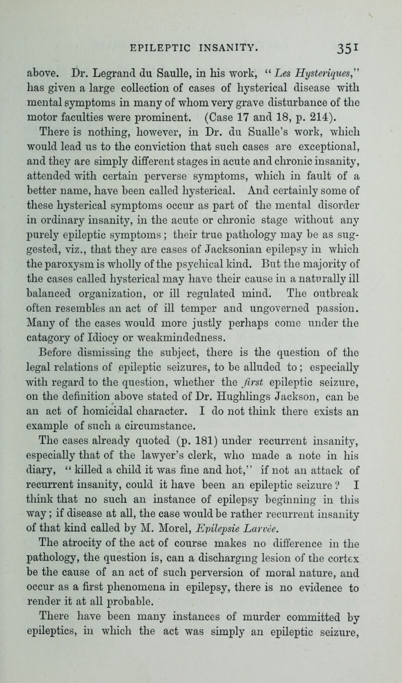 above. Dr. Legrand du Saulle, in his work, “ Les Hysteriques,” has given a large collection of cases of hysterical disease with mental symptoms in many of whom very grave disturbance of the motor faculties were prominent. (Case 17 and 18, p. 214). There is nothing, however, in Dr. du Sualle’s work, which would lead us to the conviction that such cases are exceptional, and they are simply different stages in acute and chronic insanity, attended with certain perverse symptoms, which in fault of a better name, have been called hysterical. And certainly some of these hysterical symptoms occur as part of the mental disorder in ordinary insanity, in the acute or chronic stage without any purely epileptic symptoms; their true pathology may be as sug- gested, viz., that they are cases of Jacksonian epilepsy in which the paroxysm is wholly of the psychical kind. But the majority of the cases called hysterical may have their cause in a naturally ill balanced organization, or ill regulated mind. The outbreak often resembles an act of ill temper and ungoverned passion. Many of the cases would more justly perhaps come under the catagory of Idiocy or weakmindedness. Before dismissing the subject, there is the question of the legal relations of epileptic seizures, to be alluded to; especially with regard to the question, whether the first epileptic seizure, on the definition above stated of Dr. Hughlings Jackson, can be an act of homicidal character. I do not think there exists an example of such a circumstance. The cases already quoted (p. 181) under recurrent insanity, especially that of the lawyer’s clerk, who made a note in his diary, “ killed a child it was fine and hot,” if not an attack of recurrent insanity, could it have been an epileptic seizure ? I think that no such an instance of epilepsy beginning in this way; if disease at all, the case would be rather recurrent insanity of that kind called by M. Morel, Epilepsie Larvee. The atrocity of the act of course makes no difference in the pathology, the question is, can a discharging lesion of the cortex be the cause of an act of such perversion of moral nature, and occur as a first phenomena in epilepsy, there is no evidence to render it at all probable. There have been many instances of murder committed by epileptics, in which the act was simply an epileptic seizure,