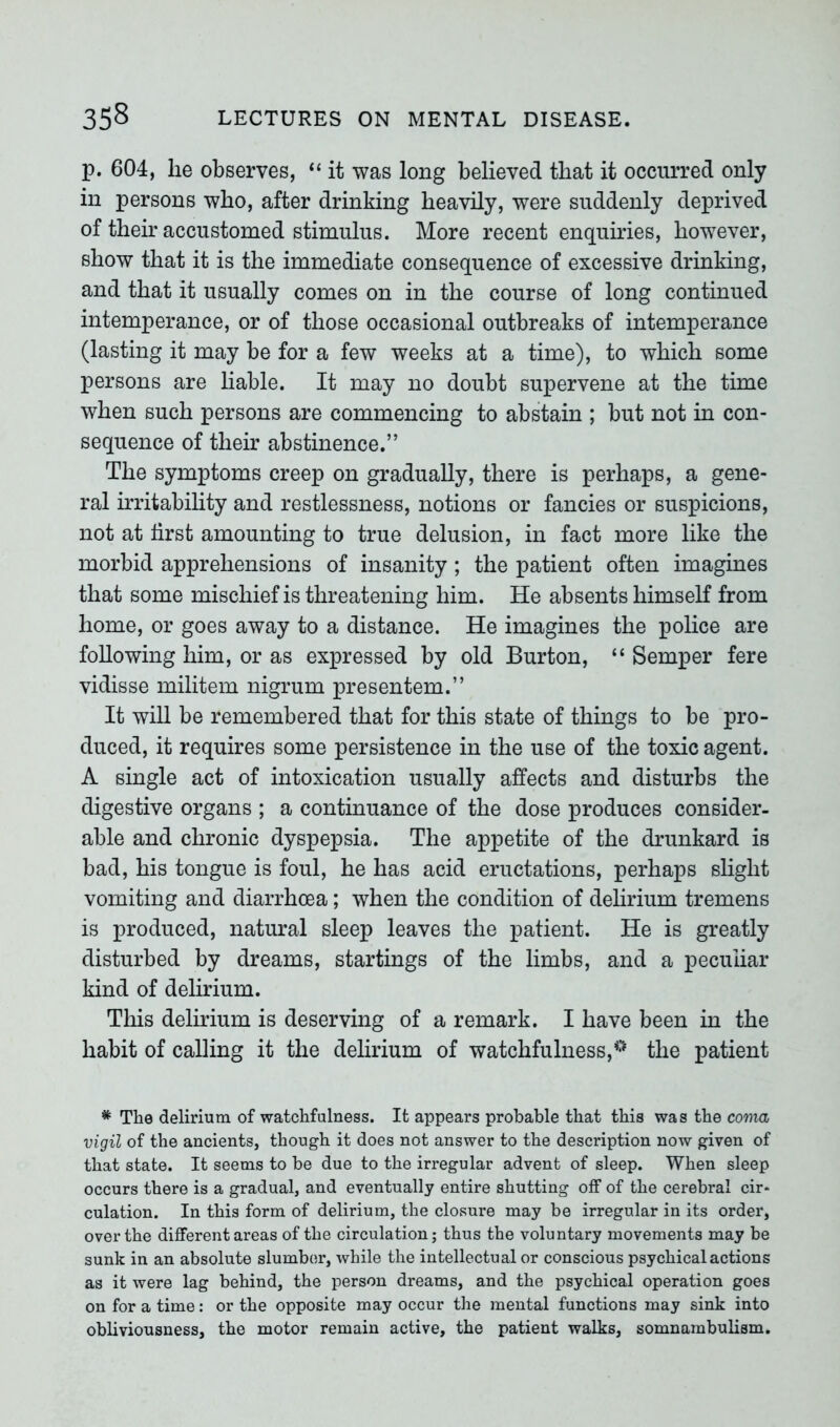 p. 604, lie observes, “ it was long believed that it occurred only in persons who, after drinking heavily, were suddenly deprived of their accustomed stimulus. More recent enquiries, however, show that it is the immediate consequence of excessive drinking, and that it usually comes on in the course of long continued intemperance, or of those occasional outbreaks of intemperance (lasting it may be for a few weeks at a time), to which some persons are liable. It may no doubt supervene at the time when such persons are commencing to abstain ; but not in con- sequence of their abstinence.” The symptoms creep on gradually, there is perhaps, a gene- ral irritability and restlessness, notions or fancies or suspicions, not at first amounting to true delusion, in fact more like the morbid apprehensions of insanity; the patient often imagines that some mischief is threatening him. He absents himself from home, or goes away to a distance. He imagines the police are following him, or as expressed by old Burton, “ Semper fere vidisse militem nigrum presentem.” It will be remembered that for this state of things to be pro- duced, it requires some persistence in the use of the toxic agent. A single act of intoxication usually affects and disturbs the digestive organs ; a continuance of the dose produces consider- able and chronic dyspepsia. The appetite of the drunkard is bad, his tongue is foul, he has acid eructations, perhaps slight vomiting and diarrhoea; when the condition of delirium tremens is produced, natural sleep leaves the patient. He is greatly disturbed by dreams, startings of the limbs, and a peculiar kind of delirium. This delirium is deserving of a remark. I have been in the habit of calling it the delirium of watchfulness,the patient * The delirium of watchfulness. It appears probable that this was the coma vigil of the ancients, though it does not answer to the description now given of that state. It seems to be due to the irregular advent of sleep. When sleep occurs there is a gradual, and eventually entire shutting off of the cerebral cir* culation. In this form of delirium, the closure may be irregular in its order, over the different areas of the circulation; thus the voluntary movements may be sunk in an absolute slumber, while the intellectual or conscious psychical actions as it were lag behind, the person dreams, and the psychical operation goes on for a time: or the opposite may occur the mental functions may sink into obliviousness, the motor remain active, the patient walks, somnambulism.