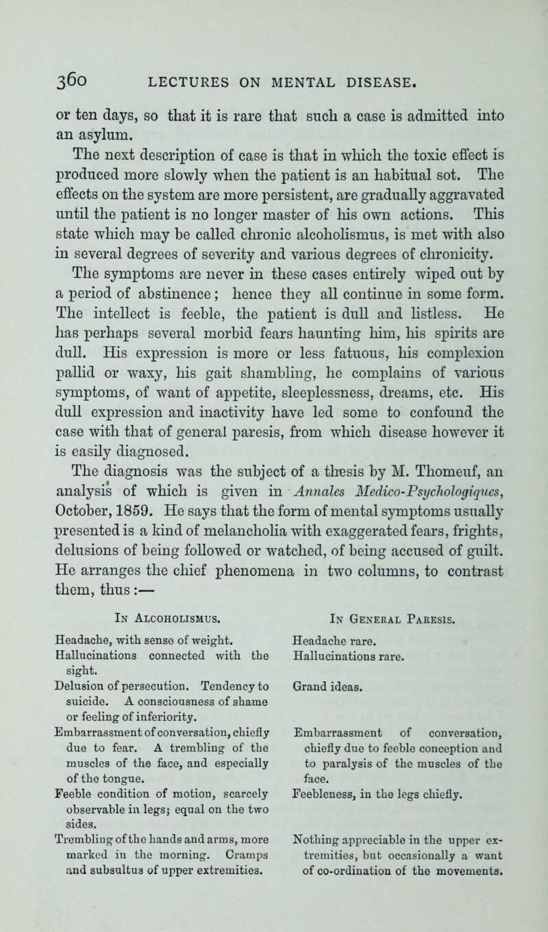 or ten days, so that it is rare that such a case is admitted into an asylum. The next description of case is that in which the toxic effect is produced more slowly when the patient is an habitual sot. The effects on the system are more persistent, are gradually aggravated until the patient is no longer master of his own actions. This state which may be called chronic alcoholismus, is met with also in several degrees of severity and various degrees of chronicity. The symptoms are never in these cases entirely wiped out by a period of abstinence; hence they all continue in some form. The intellect is feeble, the patient is dull and listless. He has perhaps several morbid fears haunting him, his spirits are dull. His expression is more or less fatuous, his complexion pallid or waxy, his gait shambling, he complains of various symptoms, of want of appetite, sleeplessness, dreams, etc. His dull expression and inactivity have led some to confound the case with that of general paresis, from which disease however it is easily diagnosed. The diagnosis was the subject of a thusis by M. Thomeuf, an analysis of which is given in Annales Medico-Psychologiques, October, 1859. He says that the form of mental symptoms usually presented is a kind of melancholia with exaggerated fears, frights, delusions of being followed or watched, of being accused of guilt. He arranges the chief phenomena in two columns, to contrast them, thus:— In Alcoholismus. Headache, with sense of weight. Hallucinations connected with the sight. Delusion of persecution. Tendency to suicide. A consciousness of shame or feeling of inferiority. Embarrassment of conversation, chiefly due to fear. A trembling of the muscles of the face, and especially of the tongue. Feeble condition of motion, scarcely observable in legsj equal on the two sides. Trembling of the hands and arms, more marked in the morning. Cramps and subsultus of upper extremities. In General Paresis. Headache rare. Hallucinations rare. Grand ideas. Embarrassment of conversation, chiefly due to feeble conception and to paralysis of the muscles of the face. Feebleness, in the legs chiefly. Nothing appreciable in the upper ex- tremities, but occasionally a want of co-ordination of the movements.