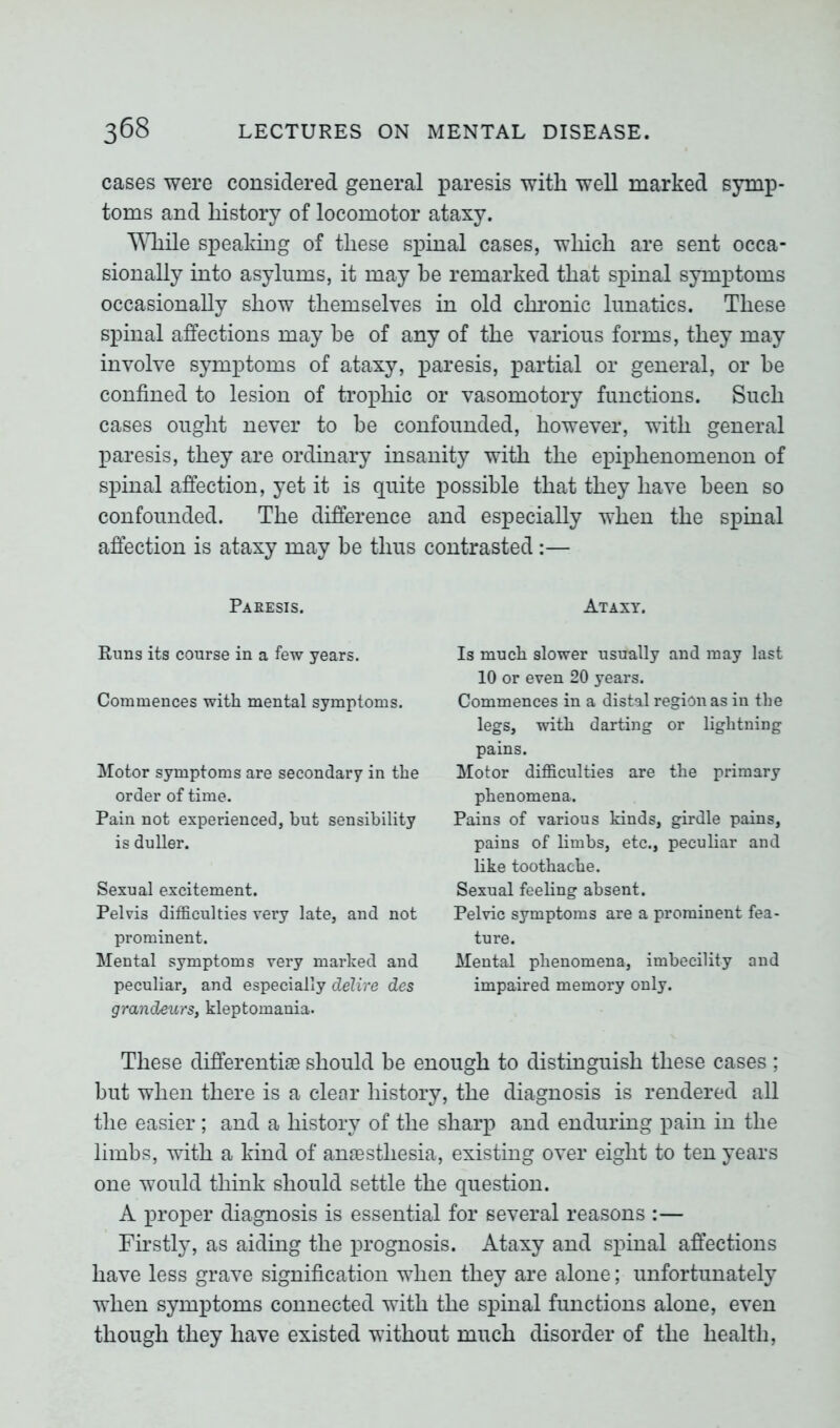 cases were considered general paresis with well marked symp- toms and history of locomotor ataxy. While speaking of these spinal cases, which are sent occa- sionally into asylums, it may be remarked that spinal symptoms occasionally show themselves in old chronic lunatics. These spinal affections may be of any of the various forms, they may involve symptoms of ataxy, paresis, partial or general, or be confined to lesion of trophic or vasomotory functions. Such cases ought never to be confounded, however, with general paresis, they are ordinary insanity with the epiphenomenon of spinal affection, yet it is quite possible that they have been so confounded. The difference and especially when the spinal affection is ataxy may be thus contrasted:— Paresis. Runs its course in a few years. Commences with mental symptoms. Motor symptoms are secondary in the order of time. Pain not experienced, but sensibility is duller. Sexual excitement. Pelvis difficulties very late, and not prominent. Mental symptoms very marked and peculiar, and especially delire des grandeurs, kleptomania. Ataxy. Is much slower usually and may last 10 or even 20 years. Commences in a distal region as in the legs, with darting or lightning pains. Motor difficulties are the primary phenomena. Pains of various kinds, girdle pains, pains of limbs, etc., peculiar and like toothache. Sexual feeling absent. Pelvic symptoms are a prominent fea- ture. Mental phenomena, imbecility and impaired memory only. These differentiae should be enough to distinguish these cases ; but when there is a clear history, the diagnosis is rendered all the easier ; and a history of the sharp and enduring pain in the limbs, with a kind of anaesthesia, existing over eight to ten years one would think should settle the question. A proper diagnosis is essential for several reasons :— Firstly, as aiding the prognosis. Ataxy and spinal affections have less grave signification when they are alone; unfortunately when symptoms connected with the spinal functions alone, even though they have existed without much disorder of the health,