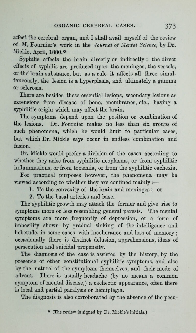 affect the cerebral organ, and I shall avail myself of the review of M. Fournier’s work in the Journal of Mental Science, by Dr. Mickle, April, 1880.* Syphilis affects the brain directly or indirectly ; the direct effects of syphilis are produced upon the meninges, the vessels, or the brain substance, but as a rule it affects all three simul- taneously, the lesion is a hyperplasia, and ultimately a gumma or sclerosis. There are besides these essential lesions, secondary lesions as extensions from disease of bone, membranes, etc., having a syphilitic origin which may affect the brain. The symptoms depend upon the position or combination of the lesions. Dr. Fournier makes no less than six groups of such phenomena, which he would limit to particular cases, but which Dr. Mickle says occur in endless combination and fusion. Dr. Mickle would prefer a division of the cases according to whether they arise from syphilitic neoplasms, or from syphilitic inflammations, or from toxaemia, or from the syphilitic cachexia. For practical purposes however, the phenomena may be viewed according to whether they are confined mainly :— 1. To the convexity of the brain and meninges ; or 2. To the basal arteries and base. The syphilitic growth may attack the former and give rise to symptoms more or less resembling general paresis. The mental symptoms are more frequently of depression, or a form of imbecility shown by gradual sinking of the intelligence and hebetude, in some cases with incoherance and loss of memory ; occasionally there is distinct delusion, apprehensions, ideas of persecution and suicidal propensity. The diagnosis of the case is assisted by the history, by the presence of other constitutional syphilitic symptoms, and also by the nature of the symptoms themselves, and their mode of advent. There is usually headache (by no means a common symptom of mental disease,) a cachectic appearance, often there is local and partial paralysis or hemiplegia. The diagnosis is also corroborated by the absence of the pecu- * (The review is signed by Dr. Mickle’s initials.)