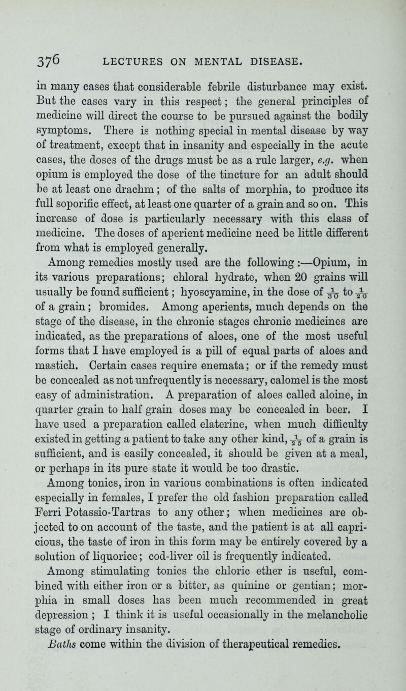 in many cases that considerable febrile disturbance may exist. But the cases vary in this respect; the general principles of medicine will direct the course to be pursued against the bodily symptoms. There is nothing special in mental disease by way of treatment, except that in insanity and especially in the acute cases, the doses of the drugs must be as a rule larger, e.g. when opium is employed the dose of the tincture for an adult should be at least one drachm ; of the salts of morphia, to produce its full soporific effect, at least one quarter of a grain and so on. This increase of dose is particularly necessary with this class of medicine. The doses of aperient medicine need be little different from what is employed generally. Among remedies mostly used are the following :—Opium, in its various preparations; chloral hydrate, when 20 grains will usually be found sufficient; hyoscyamine, in the dose of to of a grain; bromides. Among aperients, much depends on the stage of the disease, in the chronic stages chronic medicines are indicated, as the preparations of aloes, one of the most useful forms that I have employed is a pill of equal parts of aloes and mastich. Certain cases require enemata; or if the remedy must be concealed as not unfrequently is necessary, calomel is the most easy of administration. A preparation of aloes called aloine, in quarter grain to half grain doses may be concealed in beer. I have used a preparation called elaterine, when much difficulty existed in getting a patient to take any other kind, -J3- of a grain is sufficient, and is easily concealed, it should be given at a meal, or perhaps in its pure state it would be too drastic. Among tonics, iron in various combinations is often indicated especially in females, I prefer the old fashion preparation called Ferri Potassio-Tartras to any other; when medicines are ob- jected to on account of the taste, and the patient is at all capri- cious, the taste of iron in this form may be entirely covered by a solution of liquorice; cod-liver oil is frequently indicated. Among stimulating tonics the chloric ether is useful, com- bined with either iron or a bitter, as quinine or gentian; mor- phia in small doses has been much recommended in great depression ; I think it is useful occasionally in the melancholic stage of ordinary insanity. Baths come within the division of therapeutical remedies.