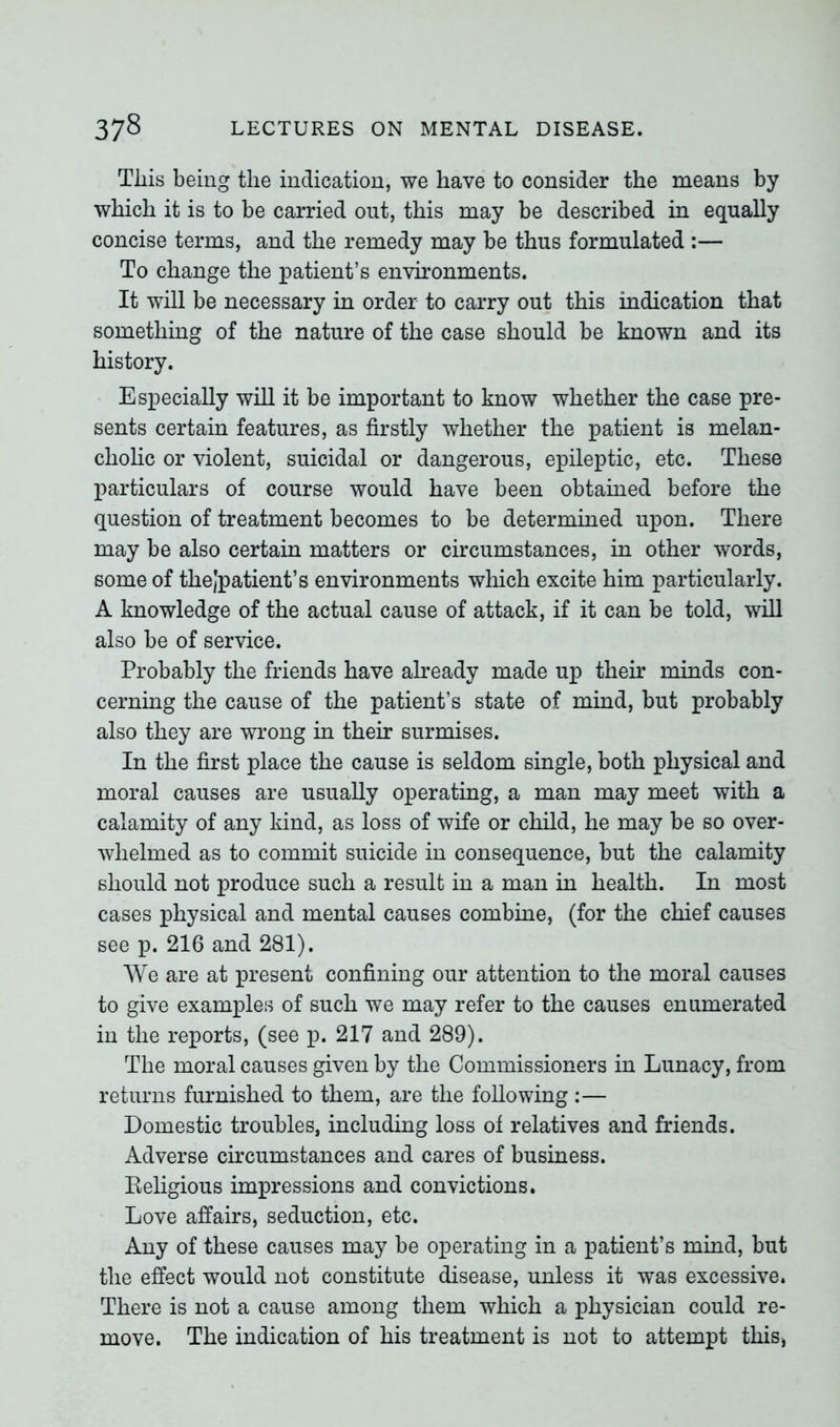 This being the indication, we have to consider the means by which it is to be carried out, this may be described in equally concise terms, and the remedy may be thus formulated :— To change the patient’s environments. It will be necessary in order to carry out this indication that something of the nature of the case should be known and its history. Especially will it be important to know whether the case pre- sents certain features, as firstly whether the patient is melan- cholic or violent, suicidal or dangerous, epileptic, etc. These particulars of course would have been obtained before the question of treatment becomes to be determined upon. There may be also certain matters or circumstances, in other words, some of thejpatient’s environments which excite him particularly. A knowledge of the actual cause of attack, if it can be told, will also be of service. Probably the friends have already made up their minds con- cerning the cause of the patient’s state of mind, but probably also they are wrong in their surmises. In the first place the cause is seldom single, both physical and moral causes are usually operating, a man may meet with a calamity of any kind, as loss of wife or child, he may be so over- whelmed as to commit suicide in consequence, but the calamity should not produce such a result in a man in health. In most cases physical and mental causes combine, (for the chief causes see p. 216 and 281). We are at present confining our attention to the moral causes to give examples of such we may refer to the causes enumerated in the reports, (see p. 217 and 289). The moral causes given by the Commissioners in Lunacy, from returns furnished to them, are the following :— Domestic troubles, including loss of relatives and friends. Adverse circumstances and cares of business. Religious impressions and convictions. Love affairs, seduction, etc. Any of these causes may be operating in a patient’s mind, but the effect would not constitute disease, unless it was excessive. There is not a cause among them which a physician could re- move. The indication of his treatment is not to attempt tliiSj