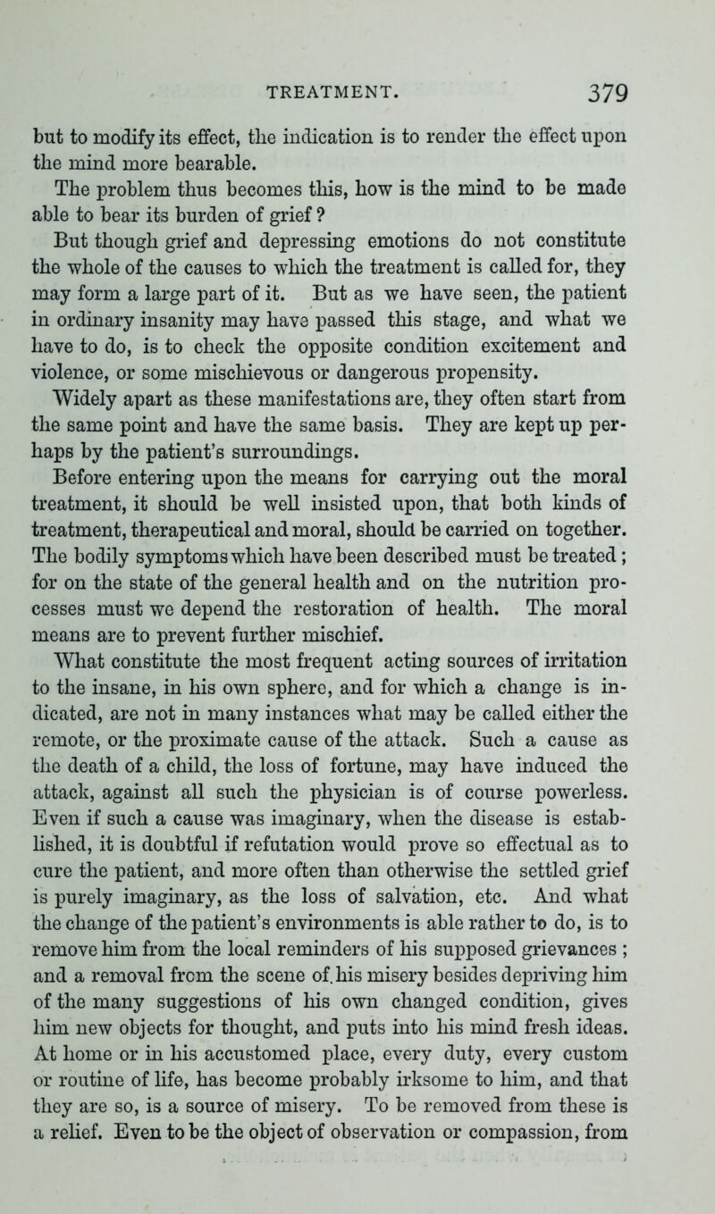 but to modify its effect, tlie indication is to render the effect upon the mind more bearable. The problem thus becomes this, how is the mind to be made able to bear its burden of grief ? But though grief and depressing emotions do not constitute the whole of the causes to which the treatment is called for, they may form a large part of it. But as we have seen, the patient in ordinary insanity may have passed this stage, and what we have to do, is to check the opposite condition excitement and violence, or some mischievous or dangerous propensity. Widely apart as these manifestations are, they often start from the same point and have the same basis. They are kept up per- haps by the patient’s surroundings. Before entering upon the means for carrying out the moral treatment, it should be well insisted upon, that both kinds of treatment, therapeutical and moral, should be carried on together. The bodily symptoms which have been described must be treated ; for on the state of the general health and on the nutrition pro- cesses must we depend the restoration of health. The moral means are to prevent further mischief. What constitute the most frequent acting sources of irritation to the insane, in his own sphere, and for which a change is in- dicated, are not in many instances what may be called either the remote, or the proximate cause of the attack. Such a cause as the death of a child, the loss of fortune, may have induced the attack, against all such the physician is of course powerless. Even if such a cause was imaginary, when the disease is estab- lished, it is doubtful if refutation would prove so effectual as to cure the patient, and more often than otherwise the settled grief is purely imaginary, as the loss of salvation, etc. And what the change of the patient’s environments is able rather to do, is to remove him from the local reminders of his supposed grievances ; and a removal from the scene of. his misery besides depriving him of the many suggestions of his own changed condition, gives him new objects for thought, and puts into his mind fresh ideas. At home or in his accustomed place, every duty, every custom or routine of life, has become probably irksome to him, and that they are so, is a source of misery. To be removed from these is a relief. Even to be the object of observation or compassion, from